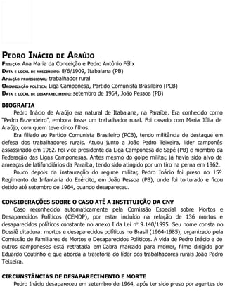 PEDRO INÁCIO DE ARAÚJO
FILIAÇÃO: Ana Maria da Conceição e Pedro Antônio Félix
DATA E LOCAL DE NASCIMENTO: 8/6/1909, Itabaiana (PB)
ATUAÇÃO PROFISSIONAL: trabalhador rural
ORGANIZAÇÃO POLÍTICA: Liga Camponesa, Partido Comunista Brasileiro (PCB)
DATA E LOCAL DE DESAPARECIMENTO: setembro de 1964, João Pessoa (PB)
BIOGRAFIA
Pedro Inácio de Araújo era natural de Itabaiana, na Paraíba. Era conhecido como
“Pedro Fazendeiro”, embora fosse um trabalhador rural. Foi casado com Maria Júlia de
Araújo, com quem teve cinco filhos.
Era filiado ao Partido Comunista Brasileiro (PCB), tendo militância de destaque em
defesa dos trabalhadores rurais. Atuou junto a João Pedro Teixeira, líder camponês
assassinado em 1962. Foi vice-presidente da Liga Camponesa de Sapé (PB) e membro da
Federação das Ligas Camponesas. Antes mesmo do golpe militar, já havia sido alvo de
ameaças de latifundiários da Paraíba, tendo sido atingido por um tiro na perna em 1962.
Pouco depois da instauração do regime militar, Pedro Inácio foi preso no 15º
Regimento de Infantaria do Exército, em João Pessoa (PB), onde foi torturado e ficou
detido até setembro de 1964, quando desapareceu.
CONSIDERAÇÕES SOBRE O CASO ATÉ A INSTITUIÇÃO DA CNV
Caso reconhecido automaticamente pela Comissão Especial sobre Mortos e
Desaparecidos Políticos (CEMDP), por estar incluído na relação de 136 mortos e
desaparecidos políticos constante no anexo I da Lei no
9.140/1995. Seu nome consta no
Dossiê ditadura: mortos e desaparecidos políticos no Brasil (1964-1985), organizado pela
Comissão de Familiares de Mortos e Desaparecidos Políticos. A vida de Pedro Inácio e de
outros camponeses está retratada em Cabra marcado para morrer, filme dirigido por
Eduardo Coutinho e que aborda a trajetória do líder dos trabalhadores rurais João Pedro
Teixeira.
CIRCUNSTÂNCIAS DE DESAPARECIMENTO E MORTE
Pedro Inácio desapareceu em setembro de 1964, após ter sido preso por agentes do
 