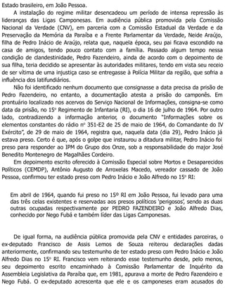 Estado brasileiro, em João Pessoa.
A instalação do regime militar desencadeou um período de intensa repressão às
lideranças das Ligas Camponesas. Em audiência pública promovida pela Comissão
Nacional da Verdade (CNV), em parceria com a Comissão Estadual da Verdade e da
Preservação da Memória da Paraíba e a Frente Parlamentar da Verdade, Neide Araújo,
filha de Pedro Inácio de Araújo, relata que, naquela época, seu pai ficava escondido na
casa de amigos, tendo pouco contato com a família. Passado algum tempo nessa
condição de clandestinidade, Pedro Fazendeiro, ainda de acordo com o depoimento de
sua filha, teria decidido se apresentar às autoridades militares, tendo em vista seu receio
de ser vítima de uma injustiça caso se entregasse à Polícia Militar da região, que sofria a
influência dos latifundiários.
Não foi identificado nenhum documento que consignasse a data precisa da prisão de
Pedro Fazendeiro, no entanto, a documentação atesta a prisão do camponês. Em
prontuário localizado nos acervos do Serviço Nacional de Informações, consigna-se como
data da prisão, no 15o
Regimento de Infantaria (RI), o dia 16 de julho de 1964. Por outro
lado, contradizendo a informação anterior, o documento “Informações sobre os
elementos constantes do rádio no
351-E2 de 25 de maio de 1964, do Comandante do IV
Exército”, de 29 de maio de 1964, registra que, naquela data (dia 29), Pedro Inácio já
estava preso. Certo é que, após o golpe que instaurou a ditadura militar, Pedro Inácio foi
preso para responder ao IPM do Grupo dos Onze, sob a responsabilidade do major José
Benedito Montenegro de Magalhães Cordeiro.
Em depoimento escrito oferecido à Comissão Especial sobre Mortos e Desaparecidos
Políticos (CEMDP), Antônio Augusto de Arroxelas Macedo, vereador cassado de João
Pessoa, confirmou ter estado preso com Pedro Inácio e João Alfredo no 15o
RI:
Em abril de 1964, quando fui preso no 15º RI em João Pessoa, fui levado para uma
das três celas existentes e reservadas aos presos políticos ‘perigosos’, sendo as duas
outras ocupadas respectivamente por PEDRO FAZENDEIRO e João Alfredo Dias,
conhecido por Nego Fubá e também líder das Ligas Camponesas.
De igual forma, na audiência pública promovida pela CNV e entidades parceiras, o
ex-deputado Francisco de Assis Lemos de Souza reiterou declarações dadas
anteriormente, confirmando seu testemunho de ter estado preso com Pedro Inácio e João
Alfredo Dias no 15o
RI. Francisco vem reiterando esse testemunho desde, pelo menos,
seu depoimento escrito encaminhado à Comissão Parlamentar de Inquérito da
Assembleia Legislativa da Paraíba que, em 1981, apurava a morte de Pedro Fazendeiro e
Nego Fubá. O ex-deputado acrescenta que ele e os camponeses eram acusados do
 