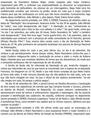 assassinato do fazendeiro Rubens Régis, sendo coagidos pelo major Cordeiro,
responsável pelo IPM, a confessar sua responsabilidade ou denunciar os responsáveis
pelo homicídio do latifundiário. Ao retornar de um interrogatório, Nego Fubá teria lhe
confidenciado acreditar que morreria na prisão, tendo em vista que o major Cordeiro
instava para que ele confessasse um crime que não havia cometido. Curiosamente, logo
depois dessa confidência, João Alfredo e, dias depois, Pedro Inácio foram soltos.
No depoimento escrito prestado, em 1995, à CEMDP, Francisco dá detalhes sobre as
datas de “libertação” dos camponeses. Assevera ainda “no dia 29 de agosto, João Alfredo
foi “solto”, mas está desaparecido até hoje”. 1
A libertação se deu “contrariando as
normas dos quartéis pois o fato se deu num sábado e à noite”.2
De igual modo, conta que
“no dia 7 de setembro, por volta das 20 horas, Pedro Fazendeiro foi “solto” e também
está desaparecido”.3
Esse fato teve lugar “numa quarta-feira, dia 7 de setembro, após as
solenidades que contaram com a presença do então comandante do IV Exército, general
Olímpio Mourão Filho”.4
Essa mesma data consta como o dia da libertação de Pedro
Inácio do 15o
RI, pelo prontuário do camponês localizado nos acervos do Serviço Nacional
de Informações.
Neide Araújo relata ter visto o pai, pela última vez, no dia 6 de setembro. Ela
visitava o pai periodicamente. Numa dessas visitas, Pedro Fazendeiro contou-lhe que o
major Cordeiro indagava-lhe sobre a localização de armas e sobre a morte de Rubens
Régis, instando para que revelasse detalhes de temas que ele desconhecia, de modo que
o camponês confessava não ter esperanças de sair da prisão.
A família de Neide não foi informada da libertação do pai, tendo-lhe chegado a
notícia por intermédio de uma tia que havia se encontrado com a esposa do ex-deputado
Francisco. Ao chegarem no 15o
RI, Neide e sua mãe foram avisadas de que Pedro Inácio
já havia sido solto. A mãe retrucou dizendo que ele não poderia ter sido solto, uma vez
que não havia chegado em casa. Ao que o oficial do dia replicou prontamente: “se ele
não chegou em casa, foi porque a polícia pegou”.
No dia 10 de setembro de 1964, o jornal Correio da Paraíba denunciou a localização
de dois corpos nas adjacências da estrada que liga Campina Grande a Caruaru, próximo
ao distrito de Alcantil, município de Boqueirão. Os corpos estavam carbonizados e
apresentavam sinais de tortura e enforcamento. Segundo a reportagem, não foi possível
proceder à identificação dos cadáveres. Na ocasião, conforme consigna no depoimento
escrito prestado à CEMDP, Francisco suspeitava “tratar-se de Pedro e João Alfredo devido
à semelhança física, como também aos calções que as vítimas usavam, idênticos aos que
vestiam na prisão”.5
No depoimento prestado à CNV, ele afirma ainda que quem se encarregou de
entregar João Alfredo e Pedro Fazendeiro a seus assassinos foram o major Cordeiro e o
coronel Luiz de Barros da Polícia Militar do Estado da Paraíba (PMEPB), responsável pela
 
