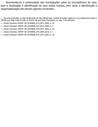 Recomenda-se a continuidade das investigações sobre as circunstâncias do caso,
para a localização e identificação de seus restos mortais, bem como a identificação e
responsabilização dos demais agentes envolvidos.
1 – Há certa imprecisão na data de liberação de João Alfredo Dias. Antônio Arroxelas registra em seu depoimento escrito à
CEMDP que Nego Fubá foi solto no mesmo dia que Pedro Fazendeiro, ou seja, 7 de setembro.
2 – Arquivo Nacional, CEMDP: BR_DFANBSB_AT0_0071_0003, p. 22.
3 – Arquivo Nacional, CEMDP: BR_DFANBSB_AT0_0071_0003, p. 5.
4 – Arquivo Nacional, CEMDP: BR_DFANBSB_AT0_0071_0003, p. 22.
5 – Arquivo Nacional, CEMDP: BR_DFANBSB_AT0_0044_0010, p. 7.
6 – Arquivo Nacional, CEMDP: BR_DFANBSB_AT0_0071_0003, p. 35.
 