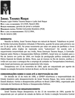 ISRAEL TAVARES ROQUE
FILIAÇÃO: Lygia Violeta Tavares Roque e Lydio José Roque
DATA E LOCAL DE NASCIMENTO: 3/1/1929, Nazaré (BA)
ATUAÇÃO PROFISSIONAL: gerente de jornal e contador
ORGANIZAÇÃO POLÍTICA: Partido Comunista Brasileiro (PCB)
DATA E LOCAL DE DESAPARECIMENTO: 15/11/1964,
Rio de Janeiro (GB)
BIOGRAFIA
Nascido na Bahia, Israel Tavares Roque era natural de Nazaré. Trabalhava no jornal
do Partido Comunista Brasileiro intitulado O Momento, quando foi preso pela primeira vez
em 31 de julho de 1953. Foi preso novamente por estar em posse de panfletos e livros
classificados pelos órgãos de repressão como “subversivos”. De acordo com o
requerimento encaminhado por seu irmão, Peres Dannuzio Tavares Roque, à Comissão
Especial sobre Mortos e Desaparecidos Políticos (CEMDP), Israel teria se mudado para o
Rio de Janeiro em junho de 1964, em função da perseguição política conduzida pela
Polícia Especial do Estado da Bahia. Peres, que já morava no Rio de Janeiro, acolheu o
irmão em sua casa e conseguiu-lhe o emprego de contador na Transportadora Interbrasil,
onde Israel permaneceu por aproximadamente três meses.
Desapareceu em 15 de novembro de 1964, após ser sequestrado por agente do
Estado na estação ferroviária Central do Brasil, no Rio de Janeiro (RJ).
CONSIDERAÇÕES SOBRE O CASO ATÉ A INSTITUIÇÃO DA CNV
Em decisão de 15 de maio de 1996, a CEMDP reconheceu a responsabilidade do
Estado brasileiro pelo desaparecimento de Israel Tavares Roque. Seu nome consta no
Dossiê ditadura: mortos e desaparecidos políticos no Brasil (1964-1985), organizado pela
Comissão de Familiares de Mortos e Desaparecidos Políticos.
CIRCUNSTÂNCIAS DE DESAPARECIMENTO
Israel Tavares Roque desapareceu no dia 15 de novembro de 1964, quando foi
sequestrado por um policial do estado da Bahia em frente à estação ferroviária Central
 