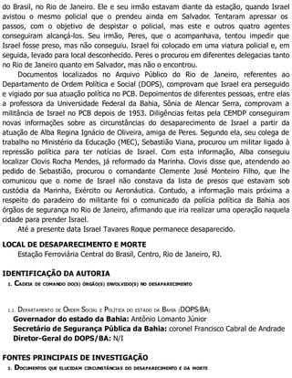 do Brasil, no Rio de Janeiro. Ele e seu irmão estavam diante da estação, quando Israel
avistou o mesmo policial que o prendeu ainda em Salvador. Tentaram apressar os
passos, com o objetivo de despistar o policial, mas este e outros quatro agentes
conseguiram alcançá-los. Seu irmão, Peres, que o acompanhava, tentou impedir que
Israel fosse preso, mas não conseguiu. Israel foi colocado em uma viatura policial e, em
seguida, levado para local desconhecido. Peres o procurou em diferentes delegacias tanto
no Rio de Janeiro quanto em Salvador, mas não o encontrou.
Documentos localizados no Arquivo Público do Rio de Janeiro, referentes ao
Departamento de Ordem Política e Social (DOPS), comprovam que Israel era perseguido
e vigiado por sua atuação política no PCB. Depoimentos de diferentes pessoas, entre elas
a professora da Universidade Federal da Bahia, Sônia de Alencar Serra, comprovam a
militância de Israel no PCB depois de 1953. Diligências feitas pela CEMDP conseguiram
novas informações sobre as circunstâncias do desaparecimento de Israel a partir da
atuação de Alba Regina Ignácio de Oliveira, amiga de Peres. Segundo ela, seu colega de
trabalho no Ministério da Educação (MEC), Sebastião Viana, procurou um militar ligado à
repressão política para ter notícias de Israel. Com esta informação, Alba conseguiu
localizar Clovis Rocha Mendes, já reformado da Marinha. Clovis disse que, atendendo ao
pedido de Sebastião, procurou o comandante Clemente José Monteiro Filho, que lhe
comunicou que o nome de Israel não constava da lista de presos que estavam sob
custódia da Marinha, Exército ou Aeronáutica. Contudo, a informação mais próxima a
respeito do paradeiro do militante foi o comunicado da polícia política da Bahia aos
órgãos de segurança no Rio de Janeiro, afirmando que iria realizar uma operação naquela
cidade para prender Israel.
Até a presente data Israel Tavares Roque permanece desaparecido.
LOCAL DE DESAPARECIMENTO E MORTE
Estação Ferroviária Central do Brasil, Centro, Rio de Janeiro, RJ.
IDENTIFICAÇÃO DA AUTORIA
1. CADEIA DE COMANDO DO(S) ÓRGÃO(S) ENVOLVIDO(S) NO DESAPARECIMENTO
1.1. DEPARTAMENTO DE ORDEM SOCIAL E POLÍTICA DO ESTADO DA BAHIA (DOPS/BA)
Governador do estado da Bahia: Antônio Lomanto Júnior
Secretário de Segurança Pública da Bahia: coronel Francisco Cabral de Andrade
Diretor-Geral do DOPS/BA: N/I
FONTES PRINCIPAIS DE INVESTIGAÇÃO
1. DOCUMENTOS QUE ELUCIDAM CIRCUNSTÂNCIAS DO DESAPARECIMENTO E DA MORTE
 