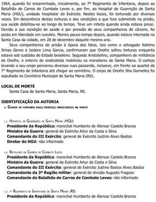 1964, quando foi encaminhado, inicialmente, ao 7º Regimento de Infantaria, depois ao
Batalhão de Carros de Combate Leves e, por fim, ao Hospital de Guarnição de Santa
Maria (HGU), unidade hospitalar do Exército. Nestes locais, foi torturado por diversas
vezes. Em decorrência destas torturas e das condições a que fora submetido na prisão,
sua saúde debilitou-se ao longo do tempo. Teve um infarto quando ainda estava preso.
Devido a sua condição de saúde e por pressão de seus companheiros de cárcere, foi
posto em liberdade em outubro. Morreu pouco tempo depois, quando estava internada na
Santa Casa da cidade, em 28 de dezembro daquele mesmo ano.
Seus companheiros de prisão à época dos fatos, tais como o advogado Adelmo
Simas Genro e Izidoro Lima Garcia, confirmaram que Onofre sofreu torturas enquanto
estava sob custódia do Estado brasileiro. Segundo Aristotelino, companheiro de militância
de Onofre, o enterro do sindicalista mobilizou os moradores de Santa Maria. O cortejo
levando o seu corpo percorreu diversas ruas passando, inclusive, em frente ao quartel da
7° Regimento de Infantaria até chegar ao cemitério. O corpo de Onofre Ilha Dornelles foi
sepultado no Cemitério Municipal de Santa Maria (RS).
LOCAL DE MORTE
Santa Casa de Santa Maria, Santa Maria, RS.
IDENTIFICAÇÃO DA AUTORIA
1. CADEIA DE COMANDO DO(S) ÓRGÃO(S) ENVOLVIDO(S) NA MORTE
1.1. HOSPITAL DE GUARNIÇÃO DE SANTA MARIA (HGU)
Presidente da República: marechal Humberto de Alencar Castelo Branco
Ministro da Guerra: general de Exército Artur da Costa e Silva
Comandante do III Exército: general de Exército Justino Alves Bastos
Diretor do HGU: não informado
1.2. BATALHÃO DE CARROS DE COMBATE LEVES
Presidente da República: marechal Humberto de Alencar Castelo Branco
Ministro da Guerra: general de Exército Artur da Costa e Silva
Comandante do III Exército: general de Exército Justino Bastos Alves Bastos
Comandante da 3ª Região militar: general de divisão Augusto Fragoso
Comandante do Batalhão de Carros de Combate Leves: não informado
1.3. 7° REGIMENTO DE INFANTARIA DE SANTA MARIA (RS)
Presidente da República: marechal Humberto de Alencar Castelo Branco
 