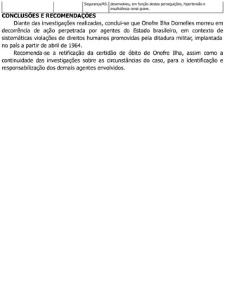 Segurança/RS. desenvolveu, em função destas perseguições, hipertensão e
insuficiência renal grave.
CONCLUSÕES E RECOMENDAÇÕES
Diante das investigações realizadas, conclui-se que Onofre Ilha Dornelles morreu em
decorrência de ação perpetrada por agentes do Estado brasileiro, em contexto de
sistemáticas violações de direitos humanos promovidas pela ditadura militar, implantada
no país a partir de abril de 1964.
Recomenda-se a retificação da certidão de óbito de Onofre Ilha, assim como a
continuidade das investigações sobre as circunstâncias do caso, para a identificação e
responsabilização dos demais agentes envolvidos.
 