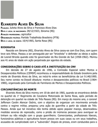 ELVARISTO ALVES DA SILVA
FILIAÇÃO: Julieta Alves da Silva e Francisco Alves Dias
DATA E LOCAL DE NASCIMENTO: 28/12/1923, Ibirama (RS)
ATUAÇÃO PROFISSIONAL: agricultor
ORGANIZAÇÃO POLÍTICA: Partido Trabalhista Brasileiro (PTB)
DATA E LOCAL DE MORTE: 10/4/1965, Santa Rosa (RS)
BIOGRAFIA
Nascido em Ibirama (RS), Elvaristo Alves da Silva casou-se com Eva Dias, com quem
teve seis filhos. Passou a ser perseguido por ser “brizolista” e defender as ideias e ações
de Leonel Brizola quando este foi governador do Rio Grande do Sul (1958-1962). Morreu
aos 41 anos de idade em ação perpetrada por agentes do estado.
CONSIDERAÇÕES SOBRE O CASO ATÉ A INSTITUIÇÃO DA CNV
Em decisão de 27 de agosto de 1996, a Comissão Especial sobre Mortos e
Desaparecidos Políticos (CEMDP) reconheceu a responsabilidade do Estado brasileiro pela
morte de Elvaristo Alves da Silva, ao incluí-lo entre os beneficiários da Lei 9.140/1995.
Seu nome consta no Dossiê ditadura: mortos e desaparecidos políticos no Brasil (1964-
1985), organizado pela Comissão de Familiares de Mortos e Desaparecidos Políticos.
CIRCUNSTÂNCIAS DE MORTE
Elvaristo Alves da Silva morreu em 10 de abril de 1965, quando se encontrava detido
no quartel do 1o
Regimento de Cavalaria Motorizada de Santa Rosa, após período de
detenção em quartel na cidade de Três Passos (RS). Em março do mesmo ano, o coronel
Jefferson Cardin Alencar Osório, com o objetivo de organizar um movimento armado
contra o regime militar, preparou uma ação de guerrilha a partir da cidade de Três
Passos. Ainda que tal iniciativa não tenha obtido apoio popular maciço, desencadeou
medidas severas de repressão, como a prisão de inúmeras pessoas para averiguar se
tinham ou não relação com o grupo guerrilheiro. Comerciantes, profissionais liberais,
funcionários públicos e agricultores foram presos em suas casas ou em seus trabalhos,
acusados de cumplicidade com a “subversão”. Depois de presos, eram conduzidos para o
 