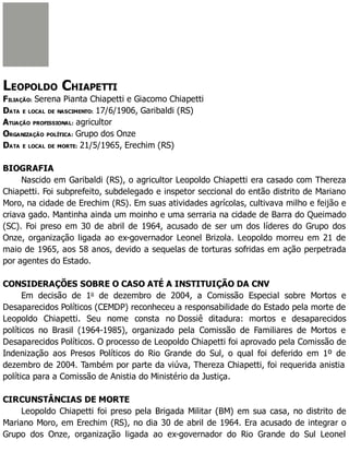 LEOPOLDO CHIAPETTI
FILIAÇÃO: Serena Pianta Chiapetti e Giacomo Chiapetti
DATA E LOCAL DE NASCIMENTO: 17/6/1906, Garibaldi (RS)
ATUAÇÃO PROFISSIONAL: agricultor
ORGANIZAÇÃO POLÍTICA: Grupo dos Onze
DATA E LOCAL DE MORTE: 21/5/1965, Erechim (RS)
BIOGRAFIA
Nascido em Garibaldi (RS), o agricultor Leopoldo Chiapetti era casado com Thereza
Chiapetti. Foi subprefeito, subdelegado e inspetor seccional do então distrito de Mariano
Moro, na cidade de Erechim (RS). Em suas atividades agrícolas, cultivava milho e feijão e
criava gado. Mantinha ainda um moinho e uma serraria na cidade de Barra do Queimado
(SC). Foi preso em 30 de abril de 1964, acusado de ser um dos líderes do Grupo dos
Onze, organização ligada ao ex-governador Leonel Brizola. Leopoldo morreu em 21 de
maio de 1965, aos 58 anos, devido a sequelas de torturas sofridas em ação perpetrada
por agentes do Estado.
CONSIDERAÇÕES SOBRE O CASO ATÉ A INSTITUIÇÃO DA CNV
Em decisão de 1o
de dezembro de 2004, a Comissão Especial sobre Mortos e
Desaparecidos Políticos (CEMDP) reconheceu a responsabilidade do Estado pela morte de
Leopoldo Chiapetti. Seu nome consta no Dossiê ditadura: mortos e desaparecidos
políticos no Brasil (1964-1985), organizado pela Comissão de Familiares de Mortos e
Desaparecidos Políticos. O processo de Leopoldo Chiapetti foi aprovado pela Comissão de
Indenização aos Presos Políticos do Rio Grande do Sul, o qual foi deferido em 1º de
dezembro de 2004. Também por parte da viúva, Thereza Chiapetti, foi requerida anistia
política para a Comissão de Anistia do Ministério da Justiça.
CIRCUNSTÂNCIAS DE MORTE
Leopoldo Chiapetti foi preso pela Brigada Militar (BM) em sua casa, no distrito de
Mariano Moro, em Erechim (RS), no dia 30 de abril de 1964. Era acusado de integrar o
Grupo dos Onze, organização ligada ao ex-governador do Rio Grande do Sul Leonel
 