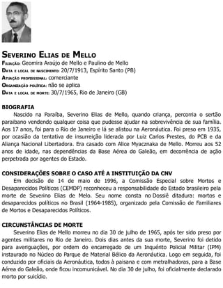 SEVERINO ELIAS DE MELLO
FILIAÇÃO: Geomira Araújo de Mello e Paulino de Mello
DATA E LOCAL DE NASCIMENTO: 20/7/1913, Espírito Santo (PB)
ATUAÇÃO PROFISSIONAL: comerciante
ORGANIZAÇÃO POLÍTICA: não se aplica
DATA E LOCAL DE MORTE: 30/7/1965, Rio de Janeiro (GB)
BIOGRAFIA
Nascido na Paraíba, Severino Elias de Mello, quando criança, percorria o sertão
paraibano vendendo qualquer coisa que pudesse ajudar na sobrevivência de sua família.
Aos 17 anos, foi para o Rio de Janeiro e lá se alistou na Aeronáutica. Foi preso em 1935,
por ocasião da tentativa de insurreição liderada por Luiz Carlos Prestes, do PCB e da
Aliança Nacional Libertadora. Era casado com Alice Myacznaka de Mello. Morreu aos 52
anos de idade, nas dependências da Base Aérea do Galeão, em decorrência de ação
perpetrada por agentes do Estado.
CONSIDERAÇÕES SOBRE O CASO ATÉ A INSTITUIÇÃO DA CNV
Em decisão de 14 de maio de 1996, a Comissão Especial sobre Mortos e
Desaparecidos Políticos (CEMDP) reconheceu a responsabilidade do Estado brasileiro pela
morte de Severino Elias de Melo. Seu nome consta no Dossiê ditadura: mortos e
desaparecidos políticos no Brasil (1964-1985), organizado pela Comissão de Familiares
de Mortos e Desaparecidos Políticos.
CIRCUNSTÂNCIAS DE MORTE
Severino Elias de Mello morreu no dia 30 de julho de 1965, após ter sido preso por
agentes militares no Rio de Janeiro. Dois dias antes da sua morte, Severino foi detido
para averiguações, por ordem do encarregado de um Inquérito Policial Militar (IPM)
instaurado no Núcleo do Parque de Material Bélico da Aeronáutica. Logo em seguida, foi
conduzido por oficiais da Aeronáutica, todos à paisana e com metralhadoras, para a Base
Aérea do Galeão, onde ficou incomunicável. No dia 30 de julho, foi oficialmente declarado
morto por suicídio.
 