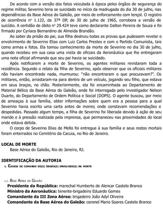 De acordo com a versão dos fatos veiculada à época pelos órgãos de segurança do
regime militar, Severino teria se suicidado no início da madrugada do dia 30 de julho, nas
dependências da Base Aérea do Galeão, por meio de enforcamento com lençol. O registro
de ocorrência no
1.122, da 37ª DP, de 30 de julho de 1965, corrobora a versão de
suicídio. A certidão de óbito no
29.424 teve como declarante Dalton Pereira de Souza e foi
firmado por Cyríaco Bernardino de Almeida Brandão.
Ao saber da prisão do pai, sua filha destruiu todas as provas que pudessem revelar o
envolvimento de Severino Elias com Luiz Carlos Prestes e com o Partido Comunista, tais
como armas e fotos. Ela tomou conhecimento da morte de Severino no dia 30 de julho,
quando recebeu em sua casa uma visita de oficiais da Aeronáutica que lhe entregaram
uma nota oficial afirmando que seu pai havia se suicidado.
Após notificarem a morte de Severino, os agentes militares revistaram toda a
residência. Segundo o relato da filha de Severino, após observar que os oficiais militares
não haviam encontrado nada, murmurou: “não encontraram o que procuravam?”. Os
militares, então, arrastaram-na para dentro de um veículo, jogando seu filho, que estava
em seus braços, no chão. Posteriormente, ela foi encaminhada ao Departamento de
Material Bélico da Base Aérea do Galeão, onde foi interrogada pelo investigador Nelson
Duarte, do Departamento de Ordem Política e Social (DOPS). O agente buscou, por meio
de ameaças à sua família, obter informações sobre quem era a pessoa para a qual
Severino havia escrito uma carta antes de morrer, onde constavam recomendações e
despedidas. Passado algum tempo, a filha de Severino foi liberada devido à ação de seu
marido e à pressão realizada pela imprensa, que permaneceu nas proximidades do local
onde estava detida.
O corpo de Severino Elias de Mello foi entregue à sua família e seus restos mortais
foram enterrados no Cemitério da Cacuia, no Rio de Janeiro.
LOCAL DE MORTE
Base Aérea do Galeão, Rio de Janeiro, RJ.
IDENTIFICAÇÃO DA AUTORIA
1. CADEIA DE COMANDO DO(S) ÓRGÃO(S) ENVOLVIDO(S) NA MORTE
1.1. BASE AÉREA DO GALEÃO
Presidente da República: marechal Humberto de Alencar Castelo Branco
Ministro da Aeronáutica: tenente-brigadeiro Eduardo Gomes
Comandante da III Zona Aérea: brigadeiro João Adyl Oliveira
Comandante da Base Aérea do Galeão: coronel Mario Soares Castelo Branco
 