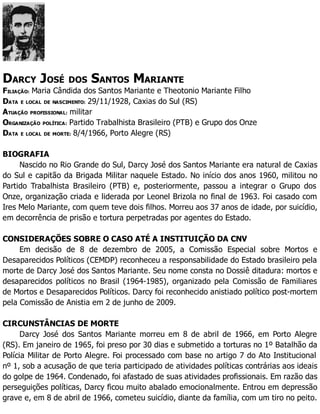 DARCY JOSÉ DOS SANTOS MARIANTE
FILIAÇÃO: Maria Cândida dos Santos Mariante e Theotonio Mariante Filho
DATA E LOCAL DE NASCIMENTO: 29/11/1928, Caxias do Sul (RS)
ATUAÇÃO PROFISSIONAL: militar
ORGANIZAÇÃO POLÍTICA: Partido Trabalhista Brasileiro (PTB) e Grupo dos Onze
DATA E LOCAL DE MORTE: 8/4/1966, Porto Alegre (RS)
BIOGRAFIA
Nascido no Rio Grande do Sul, Darcy José dos Santos Mariante era natural de Caxias
do Sul e capitão da Brigada Militar naquele Estado. No início dos anos 1960, militou no
Partido Trabalhista Brasileiro (PTB) e, posteriormente, passou a integrar o Grupo dos
Onze, organização criada e liderada por Leonel Brizola no final de 1963. Foi casado com
Ires Melo Mariante, com quem teve dois filhos. Morreu aos 37 anos de idade, por suicídio,
em decorrência de prisão e tortura perpetradas por agentes do Estado.
CONSIDERAÇÕES SOBRE O CASO ATÉ A INSTITUIÇÃO DA CNV
Em decisão de 8 de dezembro de 2005, a Comissão Especial sobre Mortos e
Desaparecidos Políticos (CEMDP) reconheceu a responsabilidade do Estado brasileiro pela
morte de Darcy José dos Santos Mariante. Seu nome consta no Dossiê ditadura: mortos e
desaparecidos políticos no Brasil (1964-1985), organizado pela Comissão de Familiares
de Mortos e Desaparecidos Políticos. Darcy foi reconhecido anistiado político post-mortem
pela Comissão de Anistia em 2 de junho de 2009.
CIRCUNSTÂNCIAS DE MORTE
Darcy José dos Santos Mariante morreu em 8 de abril de 1966, em Porto Alegre
(RS). Em janeiro de 1965, foi preso por 30 dias e submetido a torturas no 1º Batalhão da
Polícia Militar de Porto Alegre. Foi processado com base no artigo 7 do Ato Institucional
nº 1, sob a acusação de que teria participado de atividades políticas contrárias aos ideais
do golpe de 1964. Condenado, foi afastado de suas atividades profissionais. Em razão das
perseguições políticas, Darcy ficou muito abalado emocionalmente. Entrou em depressão
grave e, em 8 de abril de 1966, cometeu suicídio, diante da família, com um tiro no peito.
 