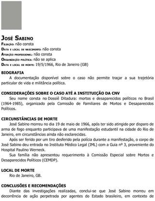 JOSÉ SABINO
FILIAÇÃO: não consta
DATA E LOCAL DE NASCIMENTO: não consta
ATUAÇÃO PROFISSIONAL: não consta
ORGANIZAÇÃO POLÍTICA: não se aplica
DATA E LOCAL DE MORTE: 19/5/1966, Rio de Janeiro (GB)
BIOGRAFIA
A documentação disponível sobre o caso não permite traçar a sua trajetória
particular de vida e militância política.
CONSIDERAÇÕES SOBRE O CASO ATÉ A INSTITUIÇÃO DA CNV
Seu nome consta no Dossiê Ditadura: mortos e desaparecidos políticos no Brasil
(1964-1985), organizado pela Comissão de Familiares de Mortos e Desaparecidos
Políticos.
CIRCUNSTÂNCIAS DE MORTE
José Sabino morreu no dia 19 de maio de 1966, após ter sido atingido por disparo de
arma de fogo enquanto participava de uma manifestação estudantil na cidade do Rio de
Janeiro, em circunstâncias ainda não esclarecidas.
Após ser ferido por um tiro desferido pela polícia durante a manifestação, o corpo de
José Sabino deu entrada no Instituto Médico Legal (IML) com a Guia nº 3, proveniente do
Hospital Paulino Werneck.
Sua família não apresentou requerimento à Comissão Especial sobre Mortos e
Desaparecidos Políticos (CEMDP).
LOCAL DE MORTE
Rio de Janeiro, GB.
CONCLUSÕES E RECOMENDAÇÕES
Diante das investigações realizadas, conclui-se que José Sabino morreu em
decorrência de ação perpetrada por agentes do Estado brasileiro, em contexto de
 