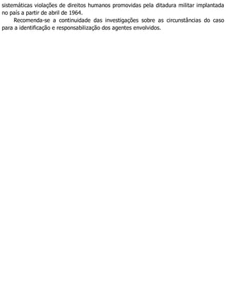 sistemáticas violações de direitos humanos promovidas pela ditadura militar implantada
no país a partir de abril de 1964.
Recomenda-se a continuidade das investigações sobre as circunstâncias do caso
para a identificação e responsabilização dos agentes envolvidos.
 