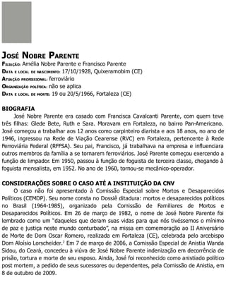 JOSÉ NOBRE PARENTE
FILIAÇÃO: Amélia Nobre Parente e Francisco Parente
DATA E LOCAL DE NASCIMENTO: 17/10/1928, Quixeramobim (CE)
ATUAÇÃO PROFISSIONAL: ferroviário
ORGANIZAÇÃO POLÍTICA: não se aplica
DATA E LOCAL DE MORTE: 19 ou 20/5/1966, Fortaleza (CE)
BIOGRAFIA
José Nobre Parente era casado com Francisca Cavalcanti Parente, com quem teve
três filhas: Glede Bete, Ruth e Sara. Moravam em Fortaleza, no bairro Pan-Americano.
José começou a trabalhar aos 12 anos como carpinteiro diarista e aos 18 anos, no ano de
1946, ingressou na Rede de Viação Cearense (RVC) em Fortaleza, pertencente à Rede
Ferroviária Federal (RFFSA). Seu pai, Francisco, já trabalhava na empresa e influenciara
outros membros da família a se tornarem ferroviários. José Parente começou exercendo a
função de limpador. Em 1950, passou à função de foguista de terceira classe, chegando à
foguista mensalista, em 1952. No ano de 1960, tornou-se mecânico-operador.
CONSIDERAÇÕES SOBRE O CASO ATÉ A INSTITUIÇÃO DA CNV
O caso não foi apresentado à Comissão Especial sobre Mortos e Desaparecidos
Políticos (CEMDP). Seu nome consta no Dossiê ditadura: mortos e desaparecidos políticos
no Brasil (1964-1985), organizado pela Comissão de Familiares de Mortos e
Desaparecidos Políticos. Em 26 de março de 1982, o nome de José Nobre Parente foi
lembrado como um “daqueles que deram suas vidas para que nós tivéssemos o mínimo
de paz e justiça neste mundo conturbado”, na missa em comemoração ao II Aniversário
de Morte de Dom Oscar Romero, realizada em Fortaleza (CE), celebrada pelo arcebispo
Dom Aloísio Lorscheider.2
Em 7 de março de 2006, a Comissão Especial de Anistia Wanda
Sidou, do Ceará, concedeu à viúva de José Nobre Parente indenização em decorrência de
prisão, tortura e morte de seu esposo. Ainda, José foi reconhecido como anistiado político
post mortem, a pedido de seus sucessores ou dependentes, pela Comissão de Anistia, em
8 de outubro de 2009.
 