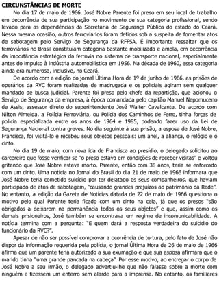 CIRCUNSTÂNCIAS DE MORTE
No dia 17 de maio de 1966, José Nobre Parente foi preso em seu local de trabalho
em decorrência de sua participação no movimento de sua categoria profissional, sendo
levado para as dependências da Secretaria de Segurança Pública do estado do Ceará.
Nessa mesma ocasião, outros ferroviários foram detidos sob a suspeita de fomentar atos
de sabotagem pelo Serviço de Segurança da RFFSA. É importante ressaltar que os
ferroviários no Brasil constituíam categoria bastante mobilizada e ampla, em decorrência
da importância estratégica da ferrovia no sistema de transporte nacional, especialmente
antes do impulso à indústria automobilística em 1956. Na década de 1960, essa categoria
ainda era numerosa, inclusive, no Ceará.
De acordo com a edição do jornal Última Hora de 1º de junho de 1966, as prisões de
operários da RVC foram realizadas de madrugada e os policiais agiram sem qualquer
mandado de busca judicial. Parente foi preso pelo chefe da repartição, que acionou o
Serviço de Segurança da empresa, à época comandada pelo capitão Manuel Nepomuceno
de Assis, assessor direto do superintendente José Walter Cavalcante. De acordo com
Nilton Almeida, a Polícia Ferroviária, ou Polícia dos Caminhos de Ferro, tinha forças de
polícia especializada entre os anos de 1964 e 1985, podendo fazer uso da Lei de
Segurança Nacional contra greves. No dia seguinte à sua prisão, a esposa de José Nobre,
Francisca, foi visitá-lo e recebeu seus objetos pessoais: um anel, a aliança, o relógio e o
cinto.
No dia 19 de maio, com nova ida de Francisca ao presídio, o delegado solicitou ao
carcereiro que fosse verificar se “o preso estava em condições de receber visitas” e voltou
gritando que José Nobre estava morto. Parente, então com 38 anos, teria se enforcado
com um cinto. Uma notícia no Jornal do Brasil do dia 21 de maio de 1966 informara que
José Nobre teria cometido suicídio por ter delatado os seus companheiros, que haviam
participado de atos de sabotagem, “causando grandes prejuízos ao patrimônio da Rede”.
No entanto, a edição da Gazeta de Notícias datada de 22 de maio de 1966 questiona o
motivo pelo qual Parente teria ficado com um cinto na cela, já que os presos “são
obrigados a deixarem na permanência todos os seus objetos” e que, assim como os
demais prisioneiros, José também se encontrava em regime de incomunicabilidade. A
notícia termina com a pergunta: “E quem dará a resposta verdadeira do suicídio do
funcionário da RVC?”.
Apesar de não ser possível comprovar a ocorrência de tortura, pelo fato de José não
dispor da informação requerida pela polícia, o jornal Última Hora de 26 de maio de 1966
afirma que um parente teria autorizado a sua exumação e que sua esposa afirmara que o
marido tinha “uma grande pancada na cabeça”. Por esse motivo, ao entregar o corpo de
José Nobre a seu irmão, o delegado advertiu-lhe que não falasse sobre a morte com
ninguém e fizessem um enterro sem alarde para a imprensa. No entanto, os familiares
 
