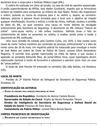 decidiram levar o corpo para o Instituto Médico Legal (IML).
O velório foi realizado em clima de tensão, na casa da irmã do operário assassinado.
O então superintendente da RFFSA, José Walter Cavalcanti, impediu que os ferroviários
saíssem do trabalho para comparecer ao enterro de José Nobre. Muitos não respeitaram
a ordem, pulando os muros da empresa para ir ao velório e, depois, ao cemitério.
Ademais, policiais à paisana foram enviados para o local com o objetivo de impedir
qualquer manifestação. Durante o velório, o irmão da vítima, Valfredo, recebeu a certidão
de óbito do IML, na qual constava uma causa de morte distinta da divulgada
anteriormente pela Secretaria de Segurança. O documento do IML indicava “fratura de
crânio” como causa mortis, e não asfixia mecânica. Valfredo levou o fato ao
conhecimento de todos os presentes no velório, e acabou sendo preso e tendo o
documento do IML confiscado.
Uma nova certidão foi emitida pelo Cartório Cysne, em 1970, e nela consta como
causa da morte “asfixia mecânica por constrição do pescoço, enforcamento” e a data da
morte como dia 20 de maio. Um inquérito policial foi instaurado para investigar a morte
de José Nobre por ordem do Chefe de Polícia do Ceará, coronel Clóvis Alexandrino
Nogueira. O ocorrido teve grande repercussão na mídia da época, o que causou a
agressão ao jornalista Edmundo Maia, do jornal Última Hora, cujas reportagens deram
repercussão nacional à morte do ferroviário e colocaram o operário como mais um caso
de “preso político”.
O corpo de José Parente foi enterrado no cemitério São João Batista, em Fortaleza
(CE).
LOCAL DE MORTE
Presídio do 2º Distrito Policial da Delegacia da Secretaria de Segurança Pública,
Fortaleza, CE.
IDENTIFICAÇÃO DA AUTORIA
1. CADEIA DE COMANDO DO(S) ÓRGÃO(S) ENVOLVIDO(S) NA MORTE
Presidência da República: Humberto de Alencar Castelo Branco
Governador do Estado do Ceará: Virgílio de Morais Fernandes Távora
Diretor de inteligência da Secretaria de Segurança e Defesa Social do
Estado do Ceará: Francisco de Assis Souza
Comandante da Polícia Militar: coronel Mário Ramos Soares
FONTES PRINCIPAIS DE INVESTIGAÇÃO
1. DOCUMENTOS QUE ELUCIDAM CIRCUNSTÂNCIAS DA MORTE
 