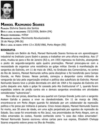 MANOEL RAIMUNDO SOARES
FILIAÇÃO: Etelvina Soares dos Santos
DATA E LOCAL DE NASCIMENTO: 15/3/1936, Belém (PA)
ATUAÇÃO PROFISSIONAL: militar
ORGANIZAÇÃO POLÍTICA: Movimento Revolucionário
26 de Março (MR-26)
DATA E LOCAL DE MORTE: entre 13 e 20/8/1966, Porto Alegre (RS)
BIOGRAFIA
Nascido em Belém do Pará, Manoel Raimundo Soares formou-se em aprendizagem
industrial no Instituto Lauro Sodré e passou a trabalhar em uma oficina mecânica. Aos 17
anos, mudou-se para o Rio de Janeiro (RJ) e, em 1955 ingressou no Exército, alcançando
o posto de segundo-sargento após quatro promoções. Manoel preocupou-se com a
necessidade de organizar uma resistência ao golpe militar. Devido à manifestação de
sargentos do Exército, em 11 de maio de 1963, no Sindicato dos Comerciários, no centro
do Rio de Janeiro, Manoel Raimundo sofreu pena disciplinar e foi transferido para Campo
Grande, no Mato Grosso. Nesse período, começou a despontar como militante de
vanguarda da luta pela organização sindical e política dos suboficiais do Exército. Manoel
Raimundo Soares teve a prisão decretada em abril de 1964 e foi expulso do Exército em
junho daquele ano. Após o golpe foi cassado pelo Ato Institucional nº 1, quando foram
expedidas ordens de prisão contra ele e demais sargentos envolvidos em atividades
consideradas “subversivas”.
Para não ser preso, desertou de seu quartel em Campo Grande junto com o sargento
Araken Galvão e passou a viver na clandestinidade. Em 11 de março de 1966,
encontrava-se em Porto Alegre quando foi delatado por um colaborador da repressão
política e foi preso por militares à paisana. Cinco meses depois, Manoel Raimundo Soares
foi morto, aos 30 anos de idade, em uma ação perpetrada por agentes da repressão do
Estado. Seu corpo foi encontrado no Rio Jacuí, nas proximidades de Porto Alegre, com as
mãos amarradas às costas, ficando conhecido como “o caso das mãos amarradas”.
Manoel Raimundo Soares escreveu várias cartas para sua esposa, Elizabeth Chalupp
Soares enquanto esteve preso na Ilha do Presídio.
 