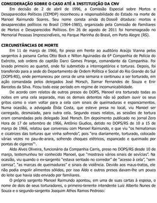 CONSIDERAÇÃO SOBRE O CASO ATÉ A INSTITUIÇÃO DA CNV
Em decisão de 2 de abril de 1996, a Comissão Especial sobre Mortos e
Desaparecidos Políticos (CEMDP) reconheceu a responsabilidade do Estado na morte de
Manoel Raimundo Soares. Seu nome consta ainda do Dossiê ditadura: mortos e
desaparecidos políticos no Brasil (1964-1985), organizado pela Comissão de Familiares
de Mortos e Desaparecidos Políticos. Em 26 de agosto de 2011 foi homenageado no
Memorial Pessoas Imprescindíveis, no Parque Marinha do Brasil, em Porto Alegre (RS).
CIRCUNSTÂNCIAS DE MORTE
Em 11 de março de 1966, foi preso em frente ao auditório Araújo Vianna pelos
sargentos à paisana Carlos Otto Bock e Nilton Aguinadas da 6ª Companhia de Polícia do
Exército, sob ordens do capitão Darci Gomes Prange, comandante da Companhia. Foi
levado primeiro ao quartel, onde foi submetido a interrogatórios e torturas. Depois, foi
transferido para a sede do Departamento de Ordem Política e Social do Rio Grande do Sul
(DOPS-RS), onde permaneceu por cerca de uma semana e continuou a ser torturado, em
ação comandada pelos delegados José Morsch, Itamar Fernandes de Souza e Enir
Barcelos da Silva. Ficou todo esse período em regime de incomunicabilidade.
De acordo com relatos de outros presos do DOPS, Manoel era torturado todas as
noites em uma cela separada, mas os demais detentos não só podiam ouvir os seus
gritos como o viam voltar para a cela com sinais de queimaduras e espancamentos.
Numa ocasião, a advogada Élida Costa, que esteve presa no local, viu Manoel ser
carregado, desmaiado, para outra cela. Segundo esses relatos, as sessões de tortura
eram comandadas pelo delegado José Morsch. Em depoimento publicado no jornal Zero
Hora de 17 de setembro de 1966, Antônio Giudice, detido no DOPS/RS de 10 a 15 de
março de 1966, relatou que conversou com Manoel Raimundo, e que viu “os hematomas
e cicatrizes das torturas que vinha sofrendo”, pois “era diariamente, torturado, colocado
várias vezes no pau-de-arara, sofrendo choques elétricos, espancado e queimado por
pontas de cigarros”1
.
Aldo Alves Oliveira, funcionário da Companhia Carris, preso no DOPS/RS desde 10 de
março, testemunhou ter conhecido Manoel, que “mostrava vários sinais de sevícias”. Na
ocasião, viu quando o ex-sargento “estava sentado no corredor” de “acesso à cela”, “sem
camisa”, “as marcas de queimaduras” e sinais de violência. Devido aos maus-tratos, ele
não podia engolir alimentos sólidos, por isso Aldo e outros presos davam-lhe um pouco
do leite que havia sido enviado por familiares.
O próprio sargento Manoel Raimundo apontou, em uma de suas cartas à esposa, o
nome de dois de seus torturadores, o primeiro-tenente intendente Luiz Alberto Nunes de
Souza e o segundo-sargento Joaquim Athos Ramos Pedroso:
 