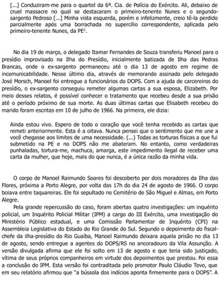 [...] Conduziram-me para o quartel da 6ª. Cia. de Polícia do Exército. Ali, debaixo de
cruel massacre no qual se destacaram o primeiro-tenente Nunes e o segundo-
sargento Pedroso [...] Minha vista esquerda, porém e infelizmente, creio tê-la perdido
parcialmente após uma borrachada no supercílio correspondente, aplicada pelo
primeiro-tenente Nunes, da PE2
.
No dia 19 de março, o delegado Itamar Fernandes de Souza transferiu Manoel para o
presídio improvisado na Ilha do Presídio, inicialmente batizada de Ilha das Pedras
Brancas, onde o ex-sargento permaneceu até o dia 13 de agosto em regime de
incomunicabilidade. Nesse último dia, através de memorando assinado pelo delegado
José Morsch, Manoel foi entregue a funcionários do DOPS. Com a ajuda de carcereiros do
presídio, o ex-sargento conseguiu remeter algumas cartas a sua esposa, Elizabeth. Por
meio desses relatos, é possível conhecer o tratamento que recebeu desde a sua prisão
até o período próximo de sua morte. As duas últimas cartas que Elisabeth recebeu do
marido foram escritas em 10 de julho de 1966. Na primeira, ele dizia:
Ainda estou vivo. Espero de todo o coração que você tenha recebido as cartas que
remeti anteriormente. Esta é a oitava. Nunca pensei que o sentimento que me une a
você chegasse aos limites de uma necessidade. (...) Todas as torturas físicas a que fui
submetido na PE e no DOPS não me abateram. No entanto, como verdadeiras
punhaladas, tortura-me, machuca, amarga, este impedimento ilegal de receber uma
carta da mulher, que hoje, mais do que nunca, é a única razão da minha vida.
O corpo de Manoel Raimundo Soares foi descoberto por dois moradores da Ilha das
Flores, próxima a Porto Alegre, por volta das 17h do dia 24 de agosto de 1966. O corpo
boiava entre taquareiras. Ele foi sepultado no Cemitério de São Miguel e Almas, em Porto
Alegre.
Pela grande repercussão do caso, foram abertas quatro investigações: um inquérito
policial, um Inquérito Policial Militar (IPM) a cargo do III Exército, uma investigação do
Ministério Público estadual, e uma Comissão Parlamentar de Inquérito (CPI) na
Assembleia Legislativa do Estado do Rio Grande do Sul. Segundo o depoimento do fiscal-
chefe da ilha-presídio do Rio Guaíba, Manoel Raimundo deixara aquela prisão no dia 13
de agosto, sendo entregue a agentes do DOPS/RS no ancoradouro da Vila Assunção. A
versão divulgada afirma que ele foi solto em 13 de agosto e que teria sido justiçado,
vítima de seus próprios companheiros em virtude dos depoimentos que prestou. Foi essa
a conclusão do IPM. Esta versão foi contraditada pelo promotor Paulo Cláudio Tovo, que
em seu relatório afirmou que “a bússola dos indícios aponta firmemente para o DOPS”. A
 