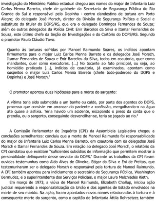 investigação do Ministério Público estadual chegou aos nomes do major de Infantaria Luiz
Carlos Menna Barreto, chefe de gabinete da Secretaria de Segurança Pública do Rio
Grande do Sul e responsável pelo Dopinha - centro clandestino de tortura em Porto
Alegre; do delegado José Morsch, diretor da Divisão de Segurança Política e Social e
substituto do titular do DOPS/RS, que era o delegado Domingos Fernandes de Souza;
além de outros delegados da Polícia Civil: Enir Barcelos da Silva e Itamar Fernandes de
Souza, este último chefe da Seção de Investigações e do Cartório do DOPS/RS. Segundo
o promotor Paulo Cláudio Tovo:
Quanto às torturas sofridas por Manoel Raimundo Soares, os indícios apontam
firmemente para o major Luiz Carlos Menna Barreto e os delegados José Morsch,
Itamar Fernandes de Souza e Enir Barcelos da Silva, todos em coautoria, quer como
mandantes, quer como executores. (...) No tocante ao fato principal, ou seja, ao
homicídio praticado (...), indícios de coautoria, já examinados, apontam como
suspeitos o major Luiz Carlos Menna Barreto (chefe todo-poderoso do DOPS e
Dopinha) e José Morsch.3
O promotor apontou duas hipóteses para a morte do sargento:
A vítima teria sido submetida a um banho ou caldo, por parte dos agentes do DOPS,
processo que consiste em arrancar do paciente a confissão, mergulhando-o na água
até quase a asfixia. Teria havido um acidente, escapando o preso da corda que o
prendia, ou o sargento, conseguindo desvencilhar-se, teria se jogado ao rio.4
A Comissão Parlamentar de Inquérito (CPI) da Assembleia Legislativa chegou a
conclusões semelhantes: concluiu que a morte de Manoel Raimundo foi responsabilidade
do major de Infantaria Luiz Carlos Menna Barreto, em coautoria com os delegados José
Morsch e Itamar Fernandes de Souza. Em relação ao delegado José Morsch, o relatório da
CPI constatou que existiam “suficientes subsídios de informação que permitem mostrar a
personalidade delinquente desse servidor do DOPS.” Durante os trabalhos da CPI foram
ouvidas testemunhas como Aldo Alves de Oliveira, Edgar da Silva e Eni de Freitas, que
testemunharam ser o delegado Morsch o responsável pela tortura de Manoel Raimundo.
A CPI também apontou para indiciamento o secretário de Segurança Pública, Washington
Bermudez, e o superintendente dos Serviços Policiais, o major Lauro Melchiades Rieth.
Em março de 1973, a viúva de Manoel Raimundo, Elizabeth Challup, iniciou ação
judicial requerendo a responsabilização da União e dos agentes de Estado envolvidos na
morte de seu marido. Na ação, foram apontados novos nomes relacionados à tortura e à
consequente morte do sargento, como o capitão de Infantaria Áttila Rohrsetzer, também
 
