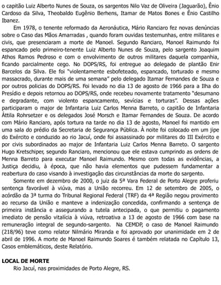 o capitão Luiz Alberto Nunes de Souza, os sargentos Nilo Vaz de Oliveira (Jaguarão), Ênio
Cardoso da Silva, Theobaldo Eugênio Berhens, Itamar de Matos Bones e Ênio Castilho
Ibanez.
Em 1978, o tenente reformado da Aeronáutica, Mário Ranciaro fez novas denúncias
sobre o Caso das Mãos Amarradas , quando foram ouvidas testemunhas, entre militares e
civis, que presenciaram a morte de Manoel. Segundo Ranciaro, Manoel Raimundo foi
espancado pelo primeiro-tenente Luiz Alberto Nunes de Souza, pelo sargento Joaquim
Athos Ramos Pedroso e com o envolvimento de outros militares daquela companhia,
ficando parcialmente cego. No DOPS/RS, foi entregue ao delegado de plantão Enir
Barcelos da Silva. Ele foi “violentamente esbofeteado, espancado, torturado e mesmo
massacrado, durante mais de uma semana” pelo delegado Itamar Fernandes de Souza e
por outros policias do DOPS/RS. Foi levado no dia 13 de agosto de 1966 para a Ilha do
Presídio e depois retornou ao DOPS/RS, onde recebeu novamente tratamento “desumano
e degradante, com violento espancamento, sevícias e torturas”. Dessas ações
participaram o major de Infantaria Luiz Carlos Menna Barreto, o capitão de Infantaria
Áttila Rohrsetzer e os delegados José Morsch e Itamar Fernandes de Souza. De acordo
com Mário Ranciaro, após tortura na tarde no dia 13 de agosto, Manoel foi mantido em
uma sala do prédio da Secretaria de Segurança Pública. À noite foi colocado em um jipe
do Exército e conduzido ao rio Jacuí, onde foi assassinado por militares do III Exército e
por civis subordinados ao major de Infantaria Luiz Carlos Menna Barreto. O sargento
Hugo Kretschiper, segundo Ranciaro, mencionou que ele estava cumprindo as ordens de
Menna Barreto para executar Manoel Raimundo. Mesmo com todas as evidências, a
Justiça decidiu, à época, que não havia elementos que pudessem fundamentar a
reabertura do caso visando à investigação das circunstâncias da morte do sargento.
Somente em dezembro de 2000, o juiz da 5ª Vara Federal de Porto Alegre proferiu
sentença favorável à viúva, mas a União recorreu. Em 12 de setembro de 2005, o
acórdão da 3ª turma do Tribunal Regional Federal (TRF) da 4ª Região negou provimento
ao recurso da União e manteve a indenização concedida, confirmando a sentença de
primeira instância e assegurando a tutela antecipada, o que permitiu o pagamento
imediato de pensão vitalícia à viúva, retroativa a 13 de agosto de 1966 com base na
remuneração integral de segundo-sargento. Na CEMDP, o caso de Manoel Raimundo
(218/96) teve como relator Nilmário Miranda e foi aprovado por unanimidade em 2 de
abril de 1996. A morte de Manoel Raimundo Soares é também relatada no Capítulo 13,
Casos emblemáticos, deste Relatório.
LOCAL DE MORTE
Rio Jacuí, nas proximidades de Porto Alegre, RS.
 