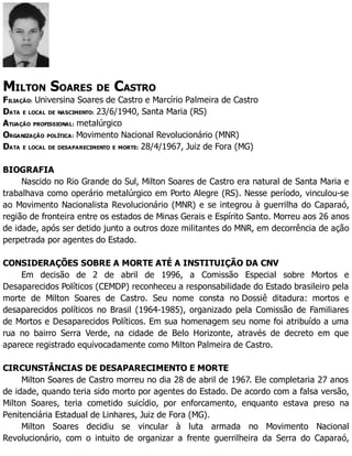 MILTON SOARES DE CASTRO
FILIAÇÃO: Universina Soares de Castro e Marcírio Palmeira de Castro
DATA E LOCAL DE NASCIMENTO: 23/6/1940, Santa Maria (RS)
ATUAÇÃO PROFISSIONAL: metalúrgico
ORGANIZAÇÃO POLÍTICA: Movimento Nacional Revolucionário (MNR)
DATA E LOCAL DE DESAPARECIMENTO E MORTE: 28/4/1967, Juiz de Fora (MG)
BIOGRAFIA
Nascido no Rio Grande do Sul, Milton Soares de Castro era natural de Santa Maria e
trabalhava como operário metalúrgico em Porto Alegre (RS). Nesse período, vinculou-se
ao Movimento Nacionalista Revolucionário (MNR) e se integrou à guerrilha do Caparaó,
região de fronteira entre os estados de Minas Gerais e Espírito Santo. Morreu aos 26 anos
de idade, após ser detido junto a outros doze militantes do MNR, em decorrência de ação
perpetrada por agentes do Estado.
CONSIDERAÇÕES SOBRE A MORTE ATÉ A INSTITUIÇÃO DA CNV
Em decisão de 2 de abril de 1996, a Comissão Especial sobre Mortos e
Desaparecidos Políticos (CEMDP) reconheceu a responsabilidade do Estado brasileiro pela
morte de Milton Soares de Castro. Seu nome consta no Dossiê ditadura: mortos e
desaparecidos políticos no Brasil (1964-1985), organizado pela Comissão de Familiares
de Mortos e Desaparecidos Políticos. Em sua homenagem seu nome foi atribuído a uma
rua no bairro Serra Verde, na cidade de Belo Horizonte, através de decreto em que
aparece registrado equivocadamente como Milton Palmeira de Castro.
CIRCUNSTÂNCIAS DE DESAPARECIMENTO E MORTE
Milton Soares de Castro morreu no dia 28 de abril de 1967. Ele completaria 27 anos
de idade, quando teria sido morto por agentes do Estado. De acordo com a falsa versão,
Milton Soares, teria cometido suicídio, por enforcamento, enquanto estava preso na
Penitenciária Estadual de Linhares, Juiz de Fora (MG).
Milton Soares decidiu se vincular à luta armada no Movimento Nacional
Revolucionário, com o intuito de organizar a frente guerrilheira da Serra do Caparaó,
 