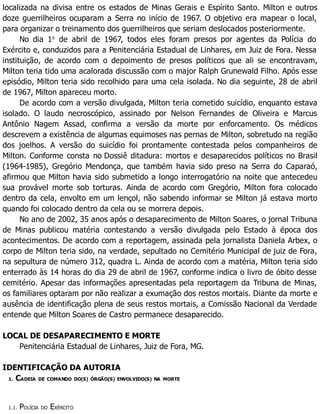 localizada na divisa entre os estados de Minas Gerais e Espírito Santo. Milton e outros
doze guerrilheiros ocuparam a Serra no início de 1967. O objetivo era mapear o local,
para organizar o treinamento dos guerrilheiros que seriam deslocados posteriormente.
No dia 1o
de abril de 1967, todos eles foram presos por agentes da Polícia do
Exército e, conduzidos para a Penitenciária Estadual de Linhares, em Juiz de Fora. Nessa
instituição, de acordo com o depoimento de presos políticos que ali se encontravam,
Milton teria tido uma acalorada discussão com o major Ralph Grunewald Filho. Após esse
episódio, Milton teria sido recolhido para uma cela isolada. No dia seguinte, 28 de abril
de 1967, Milton apareceu morto.
De acordo com a versão divulgada, Milton teria cometido suicídio, enquanto estava
isolado. O laudo necroscópico, assinado por Nelson Fernandes de Oliveira e Marcus
Antônio Nagem Assad, confirma a versão da morte por enforcamento. Os médicos
descrevem a existência de algumas equimoses nas pernas de Milton, sobretudo na região
dos joelhos. A versão do suicídio foi prontamente contestada pelos companheiros de
Milton. Conforme consta no Dossiê ditadura: mortos e desaparecidos políticos no Brasil
(1964-1985), Gregório Mendonça, que também havia sido preso na Serra do Caparaó,
afirmou que Milton havia sido submetido a longo interrogatório na noite que antecedeu
sua provável morte sob torturas. Ainda de acordo com Gregório, Milton fora colocado
dentro da cela, envolto em um lençol, não sabendo informar se Milton já estava morto
quando foi colocado dentro da cela ou se morrera depois.
No ano de 2002, 35 anos após o desaparecimento de Milton Soares, o jornal Tribuna
de Minas publicou matéria contestando a versão divulgada pelo Estado à época dos
acontecimentos. De acordo com a reportagem, assinada pela jornalista Daniela Arbex, o
corpo de Milton teria sido, na verdade, sepultado no Cemitério Municipal de juiz de Fora,
na sepultura de número 312, quadra L. Ainda de acordo com a matéria, Milton teria sido
enterrado às 14 horas do dia 29 de abril de 1967, conforme indica o livro de óbito desse
cemitério. Apesar das informações apresentadas pela reportagem da Tribuna de Minas,
os familiares optaram por não realizar a exumação dos restos mortais. Diante da morte e
ausência de identificação plena de seus restos mortais, a Comissão Nacional da Verdade
entende que Milton Soares de Castro permanece desaparecido.
LOCAL DE DESAPARECIMENTO E MORTE
Penitenciária Estadual de Linhares, Juiz de Fora, MG.
IDENTIFICAÇÃO DA AUTORIA
1. CADEIA DE COMANDO DO(S) ÓRGÃO(S) ENVOLVIDO(S) NA MORTE
1.1. POLÍCIA DO EXÉRCITO
 