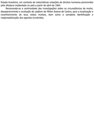Estado brasileiro, em contexto de sistemáticas violações de direitos humanos promovidas
pela ditadura implantada no país a partir de abril de 1964.
Recomenda-se a continuidade das investigações sobre as circunstâncias da morte,
desaparecimento e ocultação do cadáver de Milton Soares de Castro, para a localização e
reconhecimento de seus restos mortais, bem como a completa identificação e
responsabilização dos agentes envolvidos.
 