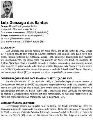 Luiz Gonzaga dos Santos
FILIAÇÃO: Maria Domingos dos Santos
e Napoleão Clementino dos Santos
DATA E LOCAL DE NASCIMENTO: 18/6/1919, Natal (RN)
ATUAÇÃO PROFISSIONAL: militar, ex-vice-prefeito
de Natal (RN) e comerciante
DATA E LOCAL DE MORTE: 13/9/1967, Recife (PE)
BIOGRAFIA1
Luiz Gonzaga dos Santos nasceu em Natal (RN), em 18 de junho de 1919. Desde
1947, estava casado com Maria de Lourdes Barbalho dos Santos, com quem teve dois
filhos. Possuía histórico de militância, desde 1948, conforme documentos que revelam
seu monitoramento. Foi eleito como vice-prefeito de Natal em 1964, no mandato de
Djalma Maranhão. Teve o mandato cassado e recebeu ordem de prisão naquele mesmo
ano, durante os primeiros dias da ditadura militar. Os jornais da época o consideravam
um “político ligado às hostes esquerdistas e ao presidente João Goulart”. Ao ser liberado,
mudou-se para Niterói (RJ), onde passou a atuar na profissão de comerciante.
CONSIDERAÇÕES SOBRE O CASO ATÉ A INSTITUIÇÃO DA CNV
Em decisão do dia 10 de abril de 1997, a Comissão Especial sobre Mortos e
Desaparecidos Políticos (CEMDP) reconheceu a responsabilidade do Estado brasileiro pela
morte de Luiz Gonzaga dos Santos. Seu nome consta no Dossiê ditadura: mortos e
desaparecidos políticos no Brasil (1964-1985), organizado pela Comissão de Familiares
de Mortos e Desaparecidos Políticos. Em sua homenagem, há ruas que receberam o seu
nome em Florianópolis (SC), Maracanaú (CE) e São Paulo (SP).
CIRCUNSTÂNCIAS DE MORTE2
Luiz Gonzaga morreu no Hospital Geral de Recife, em 13 de setembro de 1967, em
decorrência de ação perpetrada por agentes do Estado. Tinha sido preso em 1º de agosto
de 1967 e, por ser oficial do Exército, foi levado para o Quartel do Exército, no bairro de
Neves, em Niterói (RJ), onde recebia visitas diárias da família. Julgado à revelia pela
 