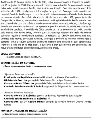 Auditoria da 7ª Região Militar, de Recife (PE), tinha sido condenado a 15 anos de prisão,
em 16 de junho de 1967. Em setembro do mesmo ano, a família foi comunicada de que
tinha sido transferido para Recife, para assinar um indulto. Dois dias depois, em 13 de
setembro de 1967, receberam a informação de que Luiz Gonzaga havia morrido no
Hospital Geral de Recife e que o corpo havia sido enterrado no cemitério de Santo Amaro,
na mesma cidade. Em ofício datado de 11 de setembro de 1967, proveniente da
Companhia de Guarda, encaminhado ao diretor do Hospital Geral de Recife, consta que,
em consonância com um prévio entendimento verbal entre as autoridades, Luiz Gonzaga
deveria ser internado no hospital por apresentar precário estado de saúde, decorrente de
insuficiência cardíaca. A certidão de óbito datada de 13 de setembro de 1967, lavrada
pelo médico Elói Farias Teles, informa que Luiz Gonzaga faleceu em razão de edema
pulmonar agudo e insuficiência cardíaca. A relatoria da CEMDP considerou que Luiz
Gonzaga não morreu de causas naturais, visto que o boletim do hospital informa que o
paciente tinha a saúde bastante debilitada quando deu entrada e que apresentava
“vômitos e falta de ar há três dias”, o que leva a crer que morreu em decorrência de
maus-tratos e torturas que sofreu enquanto esteve preso.
LOCAL DE MORTE
Hospital Geral do Recife, Recife, PE.
IDENTIFICAÇÃO DA AUTORIA
1. CADEIA DE COMANDO DO(S) ÓRGÃO(S) ENVOLVIDO(S) NA MORTE
1.1 QUARTEL DO EXÉRCITO DE NITERÓI (RJ)
Presidente da República: marechal Humberto de Alencar Castelo Branco
Ministro do Exército: general de Exército Aurélio de Lyra Tavares
Comandante do I Exército: general de Exército Adalberto Pereira dos Santos
Chefe do Estado-Maior do I Exército: general de Brigada Obino Lacerda Alvares
1.2 POLÍCIA DO EXÉRCITO DE PERNAMBUCO
Comandante do IV Exército: general de Exército Raphael de Souza Aguiar
Chefe do Estado Maior do IV Exército: n/i
Comandante da 7ª Região Militar: general de Divisão Rodrigo Octávio Jordão
Ramos
FONTES PRINCIPAIS DE INVESTIGAÇÃO
1. DOCUMENTOS QUE ELUCIDAM CIRCUNSTÂNCIAS DA MORTE
 