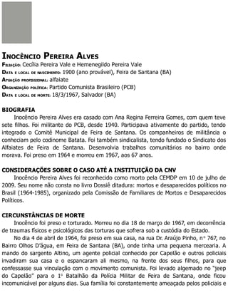INOCÊNCIO PEREIRA ALVES
FILIAÇÃO: Cecília Pereira Vale e Hemenegildo Pereira Vale
DATA E LOCAL DE NASCIMENTO: 1900 (ano provável), Feira de Santana (BA)
ATUAÇÃO PROFISSIONAL: alfaiate
ORGANIZAÇÃO POLÍTICA: Partido Comunista Brasileiro (PCB)
DATA E LOCAL DE MORTE: 18/3/1967, Salvador (BA)
BIOGRAFIA
Inocêncio Pereira Alves era casado com Ana Regina Ferreira Gomes, com quem teve
sete filhos. Foi militante do PCB, desde 1940. Participava ativamente do partido, tendo
integrado o Comitê Municipal de Feira de Santana. Os companheiros de militância o
conheciam pelo codinome Batata. Foi também sindicalista, tendo fundado o Sindicato dos
Alfaiates de Feira de Santana. Desenvolvia trabalhos comunitários no bairro onde
morava. Foi preso em 1964 e morreu em 1967, aos 67 anos.
CONSIDERAÇÕES SOBRE O CASO ATÉ A INSTITUIÇÃO DA CNV
Inocêncio Pereira Alves foi reconhecido como morto pela CEMDP em 10 de julho de
2009. Seu nome não consta no livro Dossiê ditadura: mortos e desaparecidos políticos no
Brasil (1964-1985), organizado pela Comissão de Familiares de Mortos e Desaparecidos
Políticos.
CIRCUNSTÂNCIAS DE MORTE
Inocêncio foi preso e torturado. Morreu no dia 18 de março de 1967, em decorrência
de traumas físicos e psicológicos das torturas que sofrera sob a custódia do Estado.
No dia 4 de abril de 1964, foi preso em sua casa, na rua Dr. Araújo Pinho, no
767, no
Bairro Olhos D’água, em Feira de Santana (BA), onde tinha uma pequena mercearia. A
mando do sargento Altino, um agente policial conhecido por Capelão e outros policiais
invadiram sua casa e o espancaram ali mesmo, na frente dos seus filhos, para que
confessasse sua vinculação com o movimento comunista. Foi levado algemado no “jeep
do Capelão” para o 1o
Batalhão da Polícia Militar de Feira de Santana, onde ficou
incomunicável por alguns dias. Sua família foi constantemente ameaçada pelos policiais e
 