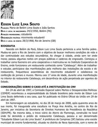 EDSON LUIZ LIMA SOUTO
FILIAÇÃO: Maria de Belém Lima Souto e João Santos
DATA E LOCAL DE NASCIMENTO: 24/2/1950, Belém (PA)
ATUAÇÃO PROFISSIONAL: estudante
ORGANIZAÇÃO POLÍTICA: movimento estudantil
DATA E LOCAL DE MORTE: 28/3/1968, Rio de Janeiro (GB)
BIOGRAFIA
Nascido em Belém do Pará, Edson Luiz Lima Souto pertencia a uma família pobre.
Mudou-se para o Rio de Janeiro com o objetivo de buscar melhores condições de vida e
dar continuidade aos estudos secundários. Ao chegar à cidade, ainda sem ter onde
morar, passou algumas noites em praças públicas e cadeiras de engraxate. Começou a
trabalhar como faxineiro em uma cooperativa e matriculou-se no Instituto Cooperativo de
Ensino, onde funcionava um restaurante conhecido como “Calabouço”. Além de trabalhar
e estudar, participava das manifestações pela melhoria das instalações da escola e do
restaurante, frequentava assembleias do movimento estudantil e colaborava na
confecção de jornais e murais. Morreu aos 17 anos de idade, durante uma manifestação
no interior do restaurante Calabouço, em decorrência de ação perpetrada por agentes do
Estado.
CONSIDERAÇÕES SOBRE O CASO ATÉ A INSTITUIÇÃO DA CNV
Em 24 de abril de 1997, a Comissão Especial sobre Mortos e Desaparecidos Políticos
(CEMDP) reconheceu a responsabilidade do Estado brasileiro pela morte de Edson Luiz
Lima Souto deferindo o seu caso, que foi publicado no Diário Oficial da União em 29 de
abril de 1997.
Em homenagem ao estudante, no dia 28 de março de 2008, após quarenta anos de
sua morte, foi inaugurada uma escultura na Praça Ana Amélia, no centro do Rio de
Janeiro, por iniciativa da Secretaria de Direitos Humanos da Presidência da República
(SDH/PR). Na mesma data, o trevo viário do Aterro do Flamengo, construído no local
onde foi demolido o prédio do restaurante Calabouço, passou a ser denominado
“Estudante Edson Luiz de Lima Souto”. A prefeitura de Campinas (SP) batizou uma escola
municipal de ensino fundamental, situada no distrito de Nova Aparecida, com o nome de
 