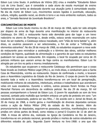 Edson Luiz Lima Souto. A prefeitura de Vitória (ES) criou a medalha “Estudante Edson
Luiz de Lima Souto”, que é concedida a cada aluno de escola municipal de ensino
fundamental que tenha se destacado durante sua atuação junto à comunidade escolar.
No dia da morte de Edson Luiz, movimentos sociais ligados à juventude, educação,
cultura, religião, questão racial, ao direito à terra e ao meio ambiente realizam, todos os
anos, a “Jornada Nacional da Juventude Brasileira”.
CIRCUNSTÂNCIAS DE MORTE
Edson Luiz Lima Souto morreu no dia 28 de março de 1968, após ter sido atingido
por disparo de arma de fogo durante uma manifestação no interior do restaurante
Calabouço. Em 1967, o restaurante havia sido demolido para dar lugar a um trevo
rodoviário no aterro do Flamengo e, desde então, estava sendo reconstruído em outro
local. Ao ser reaberto, o Calabouço estava inacabado, com “chão de terra batida” e, além
disso, os usuários passaram a ser selecionados, a fim de evitar a “infiltração de
elementos estranhos”. No dia 28 de março de 1968, os estudantes ocuparam a nova sede
do restaurante para reivindicar a aceleração e o término das obras, solicitar melhores
condições de higiene, qualidade da alimentação e a garantia de que todos os estudantes
pudessem ter acesso ao restaurante. Em resposta, o local foi ocupado por cerca de 25
policiais militares que usaram armas de fogo contra os manifestantes. Edson Luiz foi
atingido por um tiro no peito e morreu imediatamente.
Os estudantes que ocupavam o restaurante Calabouço não permitiram que o corpo
fosse levado ao Instituto Médico Legal (IML) e, ao invés disso, o conduziram para a Santa
Casa de Misericórdia, vizinha ao restaurante. Depois de confirmada a morte, o levaram
para a Assembleia Legislativa do Estado do Rio de Janeiro. O corpo do jovem foi velado
durante toda a noite e a Assembleia transformou-se em um local de peregrinação,
mobilizando milhares de estudantes, intelectuais, artistas e trabalhadores que acenderam
velas em suas escadarias. Durante o velório, outras pessoas foram feridas na Praça
Marechal Floriano em decorrência da violência policial. No dia 29 de março, 50 mil
pessoas acompanharam o funeral de Edson Luiz. O jovem foi sepultado ao som do hino
nacional, cantado pela multidão que também entoava um grito de protesto em coro: “um
estudante foi assassinado, poderia ser seu filho...”. De acordo com o Jornal do Brasil, de
30 de março de 1968, a morte gerou a manifestação de diversos deputados cariocas
contra a ação da Polícia Militar (PM) do estado do Rio de Janeiro. Além do
pronunciamento de deputados, seguiram-se passeatas, comícios, manifestações e novas
prisões em várias partes do Brasil, como relatou o jornal O Cruzeiro de 13 de abril de
1968. A missa de sétimo dia, realizada na Igreja da Candelária no Rio de Janeiro,
transformou-se em protesto nacional, gerando prisões e mortes de outros estudantes em
diferentes estados do país. Segundo Zuenir Ventura no livro 1968: o ano que não
 