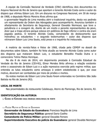 A equipe da Comissão Nacional da Verdade (CNV) identificou dois documentos no
Arquivo Nacional do Rio de Janeiro que apontam o tenente Alcindo Costa como o autor do
disparo que vitimou Edson Luiz. Em um discurso no Congresso Nacional, em 30 de março
de 1968, o deputado Márcio Moreira Alves afirma que
o governador Negrão de Lima mandou abrir o tradicional inquérito, desta vez pedindo
um representante da Ordem dos Advogados para acompanhá-lo. Anunciou também o
afastamento da Secretaria de Segurança, General Oswaldo Niemeyer, que teve a
petulância e a coragem de, diante de um morto e perante representantes do povo,
dizer que a tropa atirara porque estava em potência de fogo inferior e contra ela eram
jogadas pedras. O tenente Alcindo Costa, comandante do destacamento que
metralhou os estudantes – e segundo testemunhas – autor dos disparos que
vitimaram Edson Luiz Lima Souto, está preso e o inquérito foi instaurado.
A matéria da revista Fatos e Fotos de 1968, citada pela CEMDP no dossiê de
documentos sobre Edson, também foi feita alusão ao tenente Alcindo Costa como autor
dos disparos que mataram Edson Luiz, o estudante Benedito Frazão Dutra e o
comerciário Telmo Matos Henrique.
No dia 8 de maio de 2014, em depoimento prestado à Comissão Estadual da
Verdade do Rio de Janeiro (CEV-RJ), Elinor Mendes Brito afirmou a relação existente
entre o assassinato de Edson Luiz e a ação repressiva exercida pelo regime militar, que
entendia as lutas estudantis como ameaças à ordem estabelecida e que, por esse
motivo, deveriam ser combatidas por meio de prisões e mortes.
Os restos mortais de Edson Luiz Lima Souto foram enterrados no Cemitério São João
Batista no Rio de Janeiro (RJ).
LOCAL DE MORTE
Nas proximidades do restaurante Calabouço, Aterro do Flamengo, Rio de Janeiro, RJ.
IDENTIFICAÇÃO DA AUTORIA
1. CADEIA DE COMANDO DO(S) ÓRGÃO(S) ENVOLVIDO(S) NA MORTE
1.1 POLÍCIA MILITAR DO ESTADO DA GUANABARA
Governador do Estado da Guanabara: Francisco Negrão de Lima
Secretário de Segurança Pública: general Dario Coelho
Comandante da Polícia Militar: general Oswaldo Ferraro
Superintendente Executivo da polícia da Guanabara: general Osvaldo Niemeyer
 