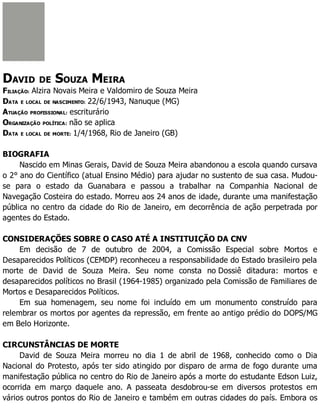 DAVID DE SOUZA MEIRA
FILIAÇÃO: Alzira Novais Meira e Valdomiro de Souza Meira
DATA E LOCAL DE NASCIMENTO: 22/6/1943, Nanuque (MG)
ATUAÇÃO PROFISSIONAL: escriturário
ORGANIZAÇÃO POLÍTICA: não se aplica
DATA E LOCAL DE MORTE: 1/4/1968, Rio de Janeiro (GB)
BIOGRAFIA
Nascido em Minas Gerais, David de Souza Meira abandonou a escola quando cursava
o 2° ano do Científico (atual Ensino Médio) para ajudar no sustento de sua casa. Mudou-
se para o estado da Guanabara e passou a trabalhar na Companhia Nacional de
Navegação Costeira do estado. Morreu aos 24 anos de idade, durante uma manifestação
pública no centro da cidade do Rio de Janeiro, em decorrência de ação perpetrada por
agentes do Estado.
CONSIDERAÇÕES SOBRE O CASO ATÉ A INSTITUIÇÃO DA CNV
Em decisão de 7 de outubro de 2004, a Comissão Especial sobre Mortos e
Desaparecidos Políticos (CEMDP) reconheceu a responsabilidade do Estado brasileiro pela
morte de David de Souza Meira. Seu nome consta no Dossiê ditadura: mortos e
desaparecidos políticos no Brasil (1964-1985) organizado pela Comissão de Familiares de
Mortos e Desaparecidos Políticos.
Em sua homenagem, seu nome foi incluído em um monumento construído para
relembrar os mortos por agentes da repressão, em frente ao antigo prédio do DOPS/MG
em Belo Horizonte.
CIRCUNSTÂNCIAS DE MORTE
David de Souza Meira morreu no dia 1 de abril de 1968, conhecido como o Dia
Nacional do Protesto, após ter sido atingido por disparo de arma de fogo durante uma
manifestação pública no centro do Rio de Janeiro após a morte do estudante Edson Luiz,
ocorrida em março daquele ano. A passeata desdobrou-se em diversos protestos em
vários outros pontos do Rio de Janeiro e também em outras cidades do país. Embora os
 