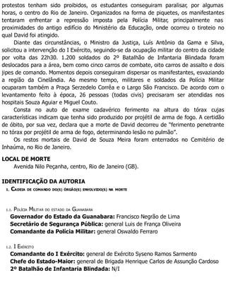 protestos tenham sido proibidos, os estudantes conseguiram paralisar, por algumas
horas, o centro do Rio de Janeiro. Organizados na forma de piquetes, os manifestantes
tentaram enfrentar a repressão imposta pela Polícia Militar, principalmente nas
proximidades do antigo edifício do Ministério da Educação, onde ocorreu o tiroteio no
qual David foi atingido.
Diante das circunstâncias, o Ministro da Justiça, Luís Antônio da Gama e Silva,
solicitou a intervenção do I Exército, seguindo-se da ocupação militar do centro da cidade
por volta das 22h30. 1.200 soldados do 2º Batalhão de Infantaria Blindada foram
deslocados para a área, bem como cinco carros de combate, oito carros de assalto e dois
jipes de comando. Momentos depois conseguiram dispersar os manifestantes, esvaziando
a região da Cinelândia. Ao mesmo tempo, militares e soldados da Polícia Militar
ocuparam também a Praça Serzedelo Corrêa e o Largo São Francisco. De acordo com o
levantamento feito à época, 26 pessoas (todas civis) precisaram ser atendidas nos
hospitais Souza Aguiar e Miguel Couto.
Consta no auto de exame cadavérico ferimento na altura do tórax cujas
características indicam que tenha sido produzido por projétil de arma de fogo. A certidão
de óbito, por sua vez, declara que a morte de David decorreu de “ferimento penetrante
no tórax por projétil de arma de fogo, determinando lesão no pulmão”.
Os restos mortais de David de Souza Meira foram enterrados no Cemitério de
Inhaúma, no Rio de Janeiro.
LOCAL DE MORTE
Avenida Nilo Peçanha, centro, Rio de Janeiro (GB).
IDENTIFICAÇÃO DA AUTORIA
1. CADEIA DE COMANDO DO(S) ÓRGÃO(S) ENVOLVIDO(S) NA MORTE
1.1. POLÍCIA MILITAR DO ESTADO DA GUANABARA
Governador do Estado da Guanabara: Francisco Negrão de Lima
Secretário de Segurança Pública: general Luis de França Oliveira
Comandante da Polícia Militar: general Oswaldo Ferraro
1.2. I EXÉRCITO
Comandante do I Exército: general de Exército Syseno Ramos Sarmento
Chefe do Estado-Maior: general de Brigada Henrique Carlos de Assunção Cardoso
2º Batalhão de Infantaria Blindada: N/I
 
