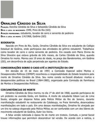 ORNALINO CÂNDIDO DA SILVA
FILIAÇÃO: Dorcília Cândida da Silva e Sebastião Cândido da Silva
DATA E LOCAL DE NASCIMENTO: 1949, Pires do Rio (GO)
ATUAÇÃO PROFISSIONAL: estudante, lavador de carro e servente de pedreiro
DATA E LOCAL DE MORTE: 1/4/1968, Goiânia (GO)
BIOGRAFIA
Nascido em Pires do Rio, Goiás, Ornalino Cândido da Silva era estudante do Colégio
Estadual de Goiânia, onde participava das atividades do grêmio estudantil. Trabalhava
como lavador de carro e como servente de pedreiro. Era casado com Maria Divina da
Silva Silvestre que estava grávida de três meses, de Carlos Cândido da Silva, quando
Ornalino foi morto. Morreu aos 19 anos de idade, na praça dos Bandeirantes, em Goiânia
(GO), em decorrência de ação perpetrada por agentes do Estado.
CONSIDERAÇÕES SOBRE O CASO ATÉ A INSTITUIÇÃO DA CNV
Em decisão de 15 de maio de 1997, a Comissão Especial sobre Mortos e
Desaparecidos Políticos (CEMDP) reconheceu a responsabilidade do Estado brasileiro pela
morte de Ornalino Cândido da Silva. Seu nome consta no Dossiê ditadura: mortos e
desaparecidos políticos no Brasil (1964-1985), organizado pela Comissão de Familiares
de Mortos e Desaparecidos Políticos.
CIRCUNSTÂNCIAS DE MORTE
Ornalino Cândido da Silva morreu no dia 1º de abril de 1968, quando participava de
um protesto na avenida Goiás, em Goiânia. A morte do estudante Edson Luiz de Lima
Souto, atingido por disparos feitos pela Polícia Militar do Rio de Janeiro, durante
manifestação estudantil no restaurante do Calabouço, na Praia Vermelha, desencadeou
manifestações em todo o país. Em uma dessas manifestações, Ornalino foi alvejado por
um tiro na cabeça disparado pela Polícia Militar, ao ser confundido com um dos líderes do
movimento estudantil de Goiânia, Euler Ivo Vieira.
A falsa versão noticiada à época foi de morte em tiroteio. Contudo, o jornal Social
trouxe informações que permitem desconstruir tal versão. De acordo com a notícia, o
 