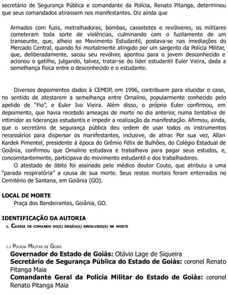 secretário de Segurança Pública e comandante da Polícia, Renato Pitanga, determinou
que seus comandados atirassem nos manifestantes. Diz ainda que
Armados com fuzis, metralhadoras, bombas, cassetetes e revólveres, os militares
cometeram toda sorte de violências, culminando com o fuzilamento de um
transeunte, que, alheio ao Movimento Estudantil, postava-se nas imediações do
Mercado Central, quando foi mortalmente atingido por um sargento da Polícia Militar,
que, deliberadamente, sacou seu revólver, apontou para o jovem desconhecido e
acionou o gatilho, julgando, talvez, tratar-se do líder estudantil Euler Vieira, dada a
semelhança física entre o desconhecido e o estudante.
Diversos depoimentos dados à CEMDP, em 1996, contribuem para elucidar o caso,
no sentido de atestarem a semelhança entre Ornalino, popularmente conhecido pelo
apelido de “Fio”, e Euler Ivo Vieira. Além disso, o próprio Euler confirmou, em
depoimento, que havia recebido ameaças de morte no dia anterior, numa tentativa de
intimidar as lideranças estudantis e impedir a realização da manifestação. Afirmou, ainda,
que o secretário de segurança pública deu ordem de usar todos os instrumentos
necessários para dispersar os manifestantes, inclusive, de atirar. Por sua vez, Allan
Kardek Pimentel, presidente à época do Grêmio Félix de Bulhões, do Colégio Estadual de
Goiânia, confirmou que Ornalino estudava e trabalhava para pagar seus estudos, e,
concomitantemente, participava do movimento estudantil e dos trabalhadores.
O atestado de óbito foi assinado pelo médico doutor Couto, que atribuiu a uma
“parada respiratória” a causa de sua morte. Seus restos mortais foram enterrados no
Cemitério de Santana, em Goiânia (GO).
LOCAL DE MORTE
Praça dos Bandeirantes, Goiânia, GO.
IDENTIFICAÇÃO DA AUTORIA
1. CADEIA DE COMANDO DO(S) ÓRGÃO(S) ENVOLVIDO(S) NA MORTE
1.1 POLÍCIA MILITAR DE GOIÁS
Governador do Estado de Goiás: Otávio Lage de Siqueira
Secretário de Segurança Pública do Estado de Goiás: coronel Renato
Pitanga Maia
Comandante Geral da Polícia Militar do Estado de Goiás: coronel
Renato Pitanga Maia
 