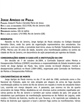 JORGE APRÍGIO DE PAULA
FILIAÇÃO: Joaquim Paula e Geralda Maria de Jesus
DATA E LOCAL DE NASCIMENTO: 10/2/1938, Rio de Janeiro (GB)
ATUAÇÃO PROFISSIONAL: operário
ORGANIZAÇÃO POLÍTICA: não se aplica
DATA E LOCAL DE MORTE: 1/4/1968, Rio de Janeiro (GB)
BIOGRAFIA
Nascido no Rio de Janeiro, Jorge Aprígio de Paula estudou no Colégio Estadual
Benedito Otoni, onde fez parte da organização representativa dos estudantes. Era
operário e, com seu irmão, o jornalista José Arino, atuou no Partido Trabalhista Brasileiro
(PTB). Morreu aos 30 anos de idade, durante uma manifestação pública no centro da
cidade do Rio de Janeiro, em decorrência de ação perpetrada por agentes do Estado.
CONSIDERAÇÕES SOBRE O CASO ATÉ A INSTITUIÇÃO DA CNV
Em decisão de 7 de outubro de 2004, a Comissão Especial sobre Mortos e
Desaparecidos Políticos (CEMDP) reconheceu a responsabilidade do Estado brasileiro pela
morte de Jorge Aprígio de Paula. Seu nome consta no Dossiê ditadura: mortos e
desaparecidos políticos no Brasil (1964-1985), organizado pela Comissão de Familiares
de Mortos e Desaparecidos Políticos.
CIRCUNSTÂNCIAS DE MORTE
Jorge Aprígio de Paula morreu no dia 1º de abril de 1968, conhecido como o Dia
Nacional do Protesto, após ter sido atingido por disparo de arma de fogo durante
manifestação pública no centro do Rio de Janeiro em repúdio à morte do estudante Edson
Luiz, ocorrida em março daquele ano. A passeata, que ocorreu no dia do quarto
aniversário do Golpe Militar, desdobrou-se em diversos outros protestos espalhados por
vários pontos do Rio de Janeiro e também por outras cidades do país. Um grupo de
estudantes que participava da manifestação aproximou-se do Palácio de Laguna, onde
residia o Ministro do Exército, Aurélio de Lyra Tavares, e foi reprimido por soldados da
Polícia do Exército que vigiavam o local e abriram fogo contra os manifestantes. Várias
 
