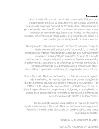 APRESENTAÇÃO
A história de vida e as circunstâncias da morte de 434 mortos e
desaparecidos políticos se constituem no tema deste volume do
Relatório da Comissão Nacional da Verdade. Aqui, enfocados sob a
perspectiva da trajetória de cada uma dessas vítimas, encontram-se
indicados os elementos que foram examinados nos dois outros
volumes, concernentes às modalidades, às estruturas, aos locais e à
autoria das graves violações de direitos humanos.
O conjunto de textos descritivos do histórico das vítimas constante
deste volume está precedido de “Introdução”, na qual são
enunciados os critérios metodológicos adotados pela Comissão para
o exame e a apresentação dos casos. Nela se dá o devido
reconhecimento aos procedimentos de mesma finalidade realizados
anteriormente, apontando-se as diferenças de método em relação à
condução imprimida pela Comissão com o propósito de obter,
sistematizar e apresentar as informações registradas neste volume.
Para a Comissão Nacional da Verdade, o rol de vítimas aqui exposto
não é definitivo. As investigações sobre as graves violações de
direitos humanos ocorridas no período enfocado pela Comissão – de
1946 a 1988 – devem ter continuidade e, notadamente no que se
refere à repressão contra camponeses e indígenas, a produção de um
quadro mais consolidado de informações acarretará a identificação
de número maior de mortos e desaparecidos.
Por meio deste volume, cuja matéria se reveste de enorme
significado histórico, a Comissão Nacional da Verdade consagra este
Relatório à memória das vítimas de um cenário político que nunca
mais deve se repetir.
Brasília, 10 de dezembro de 2014.
COMISSÃO NACIONAL DA VERDADE
 