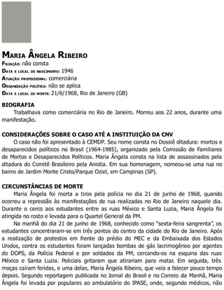 MARIA ÂNGELA RIBEIRO
FILIAÇÃO: não consta
DATA E LOCAL DE NASCIMENTO: 1946
ATUAÇÃO PROFISSIONAL: comerciária
ORGANIZAÇÃO POLÍTICA: não se aplica
DATA E LOCAL DE MORTE: 21/6/1968, Rio de Janeiro (GB)
BIOGRAFIA
Trabalhava como comerciária no Rio de Janeiro. Morreu aos 22 anos, durante uma
manifestação.
CONSIDERAÇÕES SOBRE O CASO ATÉ A INSTITUIÇÃO DA CNV
O caso não foi apresentado à CEMDP. Seu nome consta no Dossiê ditadura: mortos e
desaparecidos políticos no Brasil (1964-1985), organizado pela Comissão de Familiares
de Mortos e Desaparecidos Políticos. Maria Ângela consta na lista de assassinados pela
ditadura do Comitê Brasileiro pela Anistia. Em sua homenagem, nomeou-se uma rua no
bairro de Jardim Monte Cristo/Parque Oziel, em Campinas (SP).
CIRCUNSTÂNCIAS DE MORTE
Maria Ângela foi morta a tiros pela polícia no dia 21 de junho de 1968, quando
ocorreu a repressão às manifestações de rua realizadas no Rio de Janeiro naquele dia.
Durante o cerco aos estudantes entre as ruas México e Santa Luzia, Maria Ângela foi
atingida no rosto e levada para o Quartel General da PM.
Na manhã do dia 21 de junho de 1968, conhecido como “sexta-feira sangrenta”, os
estudantes concentraram-se em três pontos do centro da cidade do Rio de Janeiro. Após
a realização de protestos em frente do prédio do MEC e da Embaixada dos Estados
Unidos, contra os estudantes foram lançadas bombas de gás lacrimogêneo por agentes
do DOPS, da Polícia Federal e por soldados da PM, cercando-os na esquina das ruas
México e Santa Luzia. Policiais gritaram que atirariam para matar. Em seguida, três
moças caíram feridas, e uma delas, Maria Ângela Ribeiro, que veio a falecer pouco tempo
depois. Segundo reportagem publicada no Jornal do Brasil e no Correio da Manhã, Maria
Ângela foi levada por populares ao ambulatório do IPASE, onde, segundo médicos, não
 