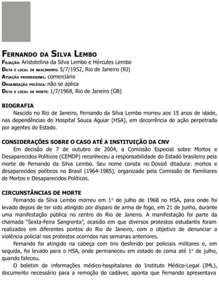 FERNANDO DA SILVA LEMBO
FILIAÇÃO: Aristotelina da Silva Lembo e Hércules Lembo
DATA E LOCAL DE NASCIMENTO: 5/7/1952, Rio de Janeiro (RJ)
ATUAÇÃO PROFISSIONAL: comerciário
ORGANIZAÇÃO POLÍTICA: não se aplica
DATA E LOCAL DE MORTE: 1/7/1968, Rio de Janeiro (GB)
BIOGRAFIA
Nascido no Rio de Janeiro, Fernando da Silva Lembo morreu aos 15 anos de idade,
nas dependências do Hospital Souza Aguiar (HSA), em decorrência de ação perpetrada
por agentes do Estado.
CONSIDERAÇÕES SOBRE O CASO ATÉ A INSTITUIÇÃO DA CNV
Em decisão de 7 de outubro de 2004, a Comissão Especial sobre Mortos e
Desaparecidos Políticos (CEMDP) reconheceu a responsabilidade do Estado brasileiro pela
morte de Fernando da Silva Lembo. Seu nome consta no Dossiê ditadura: mortos e
desaparecidos políticos no Brasil (1964-1985), organizado pela Comissão de Familiares
de Mortos e Desaparecidos Políticos.
CIRCUNSTÂNCIAS DE MORTE
Fernando da Silva Lembo morreu em 1o
de julho de 1968 no HSA, para onde foi
levado depois de ter sido atingido por disparo de arma de fogo, em 21 de junho, durante
uma manifestação pública no centro do Rio de Janeiro. A manifestação foi parte da
chamada “Sexta-Feira Sangrenta”, ocasião em que diversos protestos estudantis foram
realizados em diferentes pontos do Rio de Janeiro, com o objetivo de denunciar a
violência policial nos protestos ocorridos nas semanas anteriores.
Fernando foi atingido na cabeça com tiro desferido por policiais militares e, em
seguida, foi levado para o HSA, onde permaneceu em estado de coma até 1o
de julho,
quando faleceu.
O boletim de informações médico-hospitalares do Instituto Médico-Legal (IML),
documento necessário para a remoção do cadáver, aponta que Fernando apresentava
 