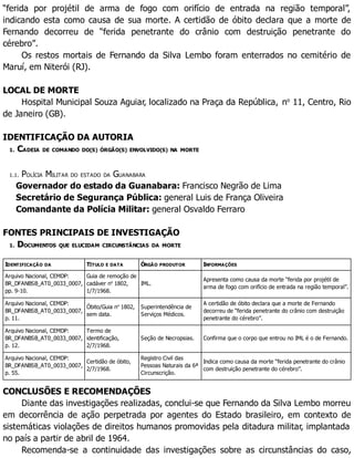 “ferida por projétil de arma de fogo com orifício de entrada na região temporal”,
indicando esta como causa de sua morte. A certidão de óbito declara que a morte de
Fernando decorreu de “ferida penetrante do crânio com destruição penetrante do
cérebro”.
Os restos mortais de Fernando da Silva Lembo foram enterrados no cemitério de
Maruí, em Niterói (RJ).
LOCAL DE MORTE
Hospital Municipal Souza Aguiar, localizado na Praça da República, no
11, Centro, Rio
de Janeiro (GB).
IDENTIFICAÇÃO DA AUTORIA
1. CADEIA DE COMANDO DO(S) ÓRGÃO(S) ENVOLVIDO(S) NA MORTE
1.1. POLÍCIA MILITAR DO ESTADO DA GUANABARA
Governador do estado da Guanabara: Francisco Negrão de Lima
Secretário de Segurança Pública: general Luis de França Oliveira
Comandante da Polícia Militar: general Osvaldo Ferraro
FONTES PRINCIPAIS DE INVESTIGAÇÃO
1. DOCUMENTOS QUE ELUCIDAM CIRCUNSTÂNCIAS DA MORTE
IDENTIFICAÇÃO DA TÍTULO E DATA ÓRGÃO PRODUTOR INFORMAÇÕES
Arquivo Nacional, CEMDP:
BR_DFANBSB_AT0_0033_0007,
pp. 9-10.
Guia de remoção de
cadáver no
1802,
1/7/1968.
IML.
Apresenta como causa da morte “ferida por projétil de
arma de fogo com orifício de entrada na região temporal”.
Arquivo Nacional, CEMDP:
BR_DFANBSB_AT0_0033_0007,
p. 11.
Óbito/Guia no
1802,
sem data.
Superintendência de
Serviços Médicos.
A certidão de óbito declara que a morte de Fernando
decorreu de “ferida penetrante do crânio com destruição
penetrante do cérebro”.
Arquivo Nacional, CEMDP:
BR_DFANBSB_AT0_0033_0007,
p. 12.
Termo de
identificação,
2/7/1968.
Seção de Necropsias. Confirma que o corpo que entrou no IML é o de Fernando.
Arquivo Nacional, CEMDP:
BR_DFANBSB_AT0_0033_0007,
p. 55.
Certidão de óbito,
2/7/1968.
Registro Civil das
Pessoas Naturais da 6ª
Circunscrição.
Indica como causa da morte “ferida penetrante do crânio
com destruição penetrante do cérebro”.
CONCLUSÕES E RECOMENDAÇÕES
Diante das investigações realizadas, conclui-se que Fernando da Silva Lembo morreu
em decorrência de ação perpetrada por agentes do Estado brasileiro, em contexto de
sistemáticas violações de direitos humanos promovidas pela ditadura militar, implantada
no país a partir de abril de 1964.
Recomenda-se a continuidade das investigações sobre as circunstâncias do caso,
 