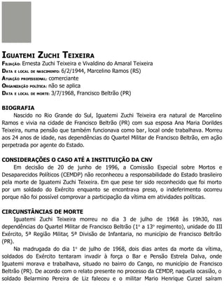 IGUATEMI ZUCHI TEIXEIRA
FILIAÇÃO: Ernesta Zuchi Teixeira e Vivaldino do Amaral Teixeira
DATA E LOCAL DE NASCIMENTO: 6/2/1944, Marcelino Ramos (RS)
ATUAÇÃO PROFISSIONAL: comerciante
ORGANIZAÇÃO POLÍTICA: não se aplica
DATA E LOCAL DE MORTE: 3/7/1968, Francisco Beltrão (PR)
BIOGRAFIA
Nascido no Rio Grande do Sul, Iguatemi Zuchi Teixeira era natural de Marcelino
Ramos e vivia na cidade de Francisco Beltrão (PR) com sua esposa Ana Maria Dorildes
Teixeira, numa pensão que também funcionava como bar, local onde trabalhava. Morreu
aos 24 anos de idade, nas dependências do Quartel Militar de Francisco Beltrão, em ação
perpetrada por agente do Estado.
CONSIDERAÇÕES O CASO ATÉ A INSTITUIÇÃO DA CNV
Em decisão de 20 de junho de 1996, a Comissão Especial sobre Mortos e
Desaparecidos Políticos (CEMDP) não reconheceu a responsabilidade do Estado brasileiro
pela morte de Iguatemi Zuchi Teixeira. Em que pese ter sido reconhecido que foi morto
por um soldado do Exército enquanto se encontrava preso, o indeferimento ocorreu
porque não foi possível comprovar a participação da vítima em atividades políticas.
CIRCUNSTÂNCIAS DE MORTE
Iguatemi Zuchi Teixeira morreu no dia 3 de julho de 1968 às 19h30, nas
dependências do Quartel Militar de Francisco Beltrão (1o
a 13o
regimento), unidade do III
Exército, 5ª Região Militar, 5ª Divisão de Infantaria, no município de Francisco Beltrão
(PR).
Na madrugada do dia 1o
de julho de 1968, dois dias antes da morte da vítima,
soldados do Exército tentaram invadir à força o Bar e Pensão Estrela Dalva, onde
Iguatemi morava e trabalhava, situado no bairro do Cango, no município de Francisco
Beltrão (PR). De acordo com o relato presente no processo da CEMDP, naquela ocasião, o
soldado Belarmino Pereira de Liz faleceu e o militar Mario Henrique Curzel saíram
 