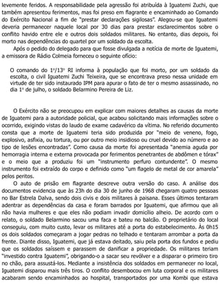 levemente feridos. A responsabilidade pela agressão foi atribuída à Iguatemi Zuchi, que
também apresentou ferimentos, mas foi preso em flagrante e encaminhado ao Comando
do Exército Nacional a fim de “prestar declarações sigilosas”. Alegou-se que Iguatemi
deveria permanecer naquele local por 30 dias para prestar esclarecimentos sobre o
conflito havido entre ele e outros dois soldados militares. No entanto, dias depois, foi
morto nas dependências do quartel por um soldado da escolta.
Após o pedido do delegado para que fosse divulgada a notícia de morte de Iguatemi,
a emissora de Rádio Colmeia forneceu o seguinte ofício:
O comando do 1o
/13o
RI informa à população que foi morto, por um soldado da
escolta, o civil Iguatemi Zuchi Teixeira, que se encontrava preso nessa unidade em
virtude de ter sido instaurado IPM para apurar o fato de ter o mesmo assassinado, no
dia 1o
de julho, o soldado Belarmino Pereira de Liz.
O Exército não se preocupou em explicar com maiores detalhes as causas da morte
de Iguatemi para a autoridade policial, que acabou solicitando mais informações sobre o
ocorrido, exigindo vistas do laudo de exame cadavérico da vítima. No referido documento
consta que a morte de Iguatemi teria sido produzida por “meio de veneno, fogo,
explosivo, asfixia, ou tortura, ou por outro meio insidioso ou cruel devido ao número e ao
tipo de lesões encontradas”. Como causa da morte foi apresentada “anemia aguda por
hemorragia interna e externa provocada por ferimentos penetrantes de abdômen e tórax”
e o meio que a produziu foi um “instrumento perfuro contundente”. O mesmo
instrumento foi extraído do corpo e definido como “um flagelo de metal de cor amarela”
pelos peritos.
O auto de prisão em flagrante descreve outra versão do caso. A análise dos
documentos evidencia que às 23h do dia 30 de junho de 1968 chegaram quatro pessoas
no Bar Estrela Dalva, sendo dois civis e dois militares à paisana. Esses últimos tentaram
adentrar as dependências da casa e foram barrados por Iguatemi, que afirmou que ali
não havia mulheres e que eles não podiam invadir domicílio alheio. De acordo com o
relato, o soldado Belarmino sacou uma faca e bateu no balcão. O proprietário do local
conseguiu, com muito custo, levar os militares até a porta do estabelecimento. Às 0h15
os dois soldados começaram a jogar pedras no telhado e tentaram arrombar a porta da
frente. Diante disso, Iguatemi, que já estava deitado, saiu pela porta dos fundos e pediu
que os soldados saíssem e parassem de danificar a propriedade. Os militares teriam
“investido contra Iguatemi”, obrigando-o a sacar seu revólver e a disparar o primeiro tiro
no chão, para assustá-los. Mediante a insistência dos soldados em permanecer no local,
Iguatemi disparou mais três tiros. O conflito desembocou em luta corporal e os militares
acabaram sendo encaminhados ao hospital, transportados por uma Kombi que estava
 
