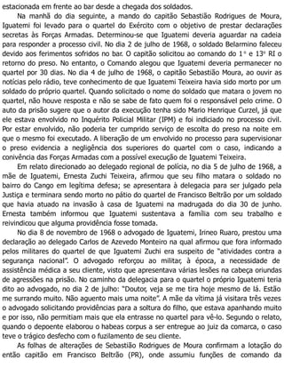 estacionada em frente ao bar desde a chegada dos soldados.
Na manhã do dia seguinte, a mando do capitão Sebastião Rodrigues de Moura,
Iguatemi foi levado para o quartel do Exército com o objetivo de prestar declarações
secretas às Forças Armadas. Determinou-se que Iguatemi deveria aguardar na cadeia
para responder a processo civil. No dia 2 de julho de 1968, o soldado Belarmino faleceu
devido aos ferimentos sofridos no bar. O capitão solicitou ao comando do 1 o
e 13o
RI o
retorno do preso. No entanto, o Comando alegou que Iguatemi deveria permanecer no
quartel por 30 dias. No dia 4 de julho de 1968, o capitão Sebastião Moura, ao ouvir as
notícias pelo rádio, teve conhecimento de que Iguatemi Teixeira havia sido morto por um
soldado do próprio quartel. Quando solicitado o nome do soldado que matara o jovem no
quartel, não houve resposta e não se sabe de fato quem foi o responsável pelo crime. O
auto da prisão sugere que o autor da execução tenha sido Mario Henrique Curzel, já que
ele estava envolvido no Inquérito Policial Militar (IPM) e foi indiciado no processo civil.
Por estar envolvido, não poderia ter cumprido serviço de escolta do preso na noite em
que o mesmo foi executado. A liberação de um envolvido no processo para supervisionar
o preso evidencia a negligência dos superiores do quartel com o caso, indicando a
conivência das Forças Armadas com a possível execução de Iguatemi Teixeira.
Em relato direcionado ao delegado regional de polícia, no dia 5 de julho de 1968, a
mãe de Iguatemi, Ernesta Zuchi Teixeira, afirmou que seu filho matara o soldado no
bairro do Cango em legítima defesa; se apresentara à delegacia para ser julgado pela
Justiça e terminara sendo morto no pátio do quartel de Francisco Beltrão por um soldado
que havia atuado na invasão à casa de Iguatemi na madrugada do dia 30 de junho.
Ernesta também informou que Iguatemi sustentava a família com seu trabalho e
reivindicou que alguma providência fosse tomada.
No dia 8 de novembro de 1968 o advogado de Iguatemi, Irineo Ruaro, prestou uma
declaração ao delegado Carlos de Azevedo Monteiro na qual afirmou que fora informado
pelos militares do quartel de que Iguatemi Zuchi era suspeito de “atividades contra a
segurança nacional”. O advogado reforçou ao militar, à época, a necessidade de
assistência médica a seu cliente, visto que apresentava várias lesões na cabeça oriundas
de agressões na prisão. No caminho da delegacia para o quartel o próprio Iguatemi teria
dito ao advogado, no dia 2 de julho: “Doutor, veja se me tira hoje mesmo de lá. Estão
me surrando muito. Não aguento mais uma noite”. A mãe da vítima já visitara três vezes
o advogado solicitando providências para a soltura do filho, que estava apanhando muito
e por isso, não permitiam mais que ela entrasse no quartel para vê-lo. Segundo o relato,
quando o depoente elaborou o habeas corpus a ser entregue ao juiz da comarca, o caso
teve o trágico desfecho com o fuzilamento de seu cliente.
As folhas de alterações de Sebastião Rodrigues de Moura confirmam a lotação do
então capitão em Francisco Beltrão (PR), onde assumiu funções de comando da
 