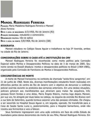 MANOEL RODRIGUES FERREIRA
FILIAÇÃO: Maria Madalena Rodrigues Ferreira e Manoel
Alves Ferreira
DATA E LOCAL DE NASCIMENTO: 6/3/1950, Rio de Janeiro (RJ)
ATUAÇÃO PROFISSIONAL: estudante e comerciário
ORGANIZAÇÃO POLÍTICA: não se aplica
DATA E LOCAL DA MORTE: 5/8/1968, Rio de Janeiro (GB)
BIOGRAFIA
Manoel estudava no Colégio Sousa Aguiar e trabalhava na loja 5ª Avenida, ambos
na cidade do Rio de Janeiro.
CONSIDERAÇÕES SOBRE O CASO ATÉ A INSTITUIÇÃO DA CNV
Manoel Rodrigues Ferreira foi reconhecido como morto político pela Comissão
Especial sobre Mortos e Desaparecidos Políticos na data de 3 de março de 2005. Seu
nome consta no Dossiê ditadura: mortos e desaparecidos políticos no Brasil (1964-1985),
organizado pela Comissão de Familiares de Mortos e Desaparecidos Políticos.
CIRCUNSTÂNCIAS DE MORTE
A morte de Manoel transcorreu no contexto da chamada “sexta-feira sangrenta”, em
21 de junho de 1968. Neste dia, diversas manifestações estudantis foram realizadas em
diferentes pontos do centro do Rio de Janeiro com o objetivo de denunciar a violência
policial ocorrida durante os protestos das semanas anteriores. Em uma destas situações,
policiais gritaram aos manifestantes que atirariam para matar. Na sequência, três
pessoas foram feridas e uma delas, Maria Ângela Ribeiro, morreu logo depois. Manoel,
por sua vez, foi atingido por duas balas na cabeça, na esquina da avenida Rio Branco com
a rua Sete de Setembro, quando tentava socorrer uma das pessoas vitimadas. Ele chegou
a ser socorrido no Hospital Souza Aguiar e, em seguida, operado. Foi transferido para a
Casa de Saúde Santa Luzia e, posteriormente, para o Hospital Samaritano, onde não
resistiu aos ferimentos e veio a falecer.
Seus familiares ingressaram com uma ação ordinária em face do então Estado da
Guanabara pelos danos decorrentes da morte de seu filho, Manoel Rodrigues Ferreira. Em
 