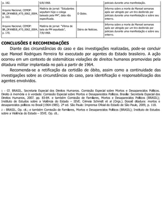 p. 182. 6/8/1968. policiais durante uma manifestação.
Arquivo Nacional, CEMDP:
BR_DFANBSB_AT0_0062_0004,
p. 163.
Matéria de jornal: “Estudantes
sepultam hoje o colega
baleado pela PM”, data não
especificada.
O Globo.
Informa sobre a morte de Manoel semanas
após ser atingido por um tiro desferido por
policiais durante uma manifestação e sobre seu
enterro.
Arquivo Nacional, CEMDP:
BR_DFANBSB_AT0_0062_0004,
p. 170.
Matéria de jornal: “Vítima de
bala da PM sepultado”,
7/8/1968.
Diário de Notícias.
Informa sobre a morte de Manoel semanas
após ser atingido por um tiro desferido por
policiais durante uma manifestação e sobre seu
enterro.
CONCLUSÕES E RECOMENDAÇÕES
Diante das circunstâncias do caso e das investigações realizadas, pode-se concluir
que Manoel Rodrigues Ferreira foi executado por agentes do Estado brasileiro. A ação
ocorreu em um contexto de sistemáticas violações de direitos humanos promovidas pela
ditadura militar implantada no país a partir de 1964.
Recomenda-se a retificação da certidão de óbito, assim como a continuidade das
investigações sobre as circunstâncias do caso, para identificação e responsabilização dos
agentes envolvidos.
1 – Cf. BRASIL. Secretaria Especial dos Direitos Humanos. Comissão Especial sobre Mortos e Desaparecidos Políticos.
Direito à memória e à verdade: Comissão Especial sobre Mortos e Desaparecidos Políticos. Brasília: Secretaria Especial dos
Direitos Humanos, 2007. pp. 83-84. e também Comissão de Familiares, Mortos e Desaparecidos Políticos (BRASIL);
Instituto de Estudos sobre a Violência do Estado – IEVE. Crimeia Schmidt et al (Orgs.). Dossiê ditadura: mortos e
desaparecidos políticos no Brasil (1964-1985). 2ª ed. São Paulo: Imprensa Oficial do Estado de São Paulo, 2009, p. 118.
2 – BRASIL. Op. cit.; e também Comissão de Familiares, Mortos e Desaparecidos Políticos (BRASIL); Instituto de Estudos
sobre a Violência do Estado – IEVE. Op. cit..
 