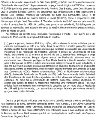 Ciências e Letras da Universidade de São Paulo (USP), episódio que ficou conhecido como
“Batalha da Maria Antônia”. Segundo consta na peça inicial dirigida à CEMDP no processo
nº 327/96 (assinada pelos advogados Ricardo Antônio Dias Batista, Leon Deniz Bueno da
Cruz e Luciene Barbosa Carrijo), os estudantes que presenciaram o fato apontaram o
policial Osni Ricardo, membro do Comando de Caça aos Comunistas (CCC) e do
Departamento Estadual de Ordem Política e Social (DEOPS), como o responsável pelo
disparo que atingiu José Guimarães. A “Batalha da Maria Antônia” ocorreu pela manhã,
no dia 3 de outubro de 1968. O conflito, que parecia ser estudantil, foi deflagrado por
agentes da repressão, que atuaram no cerco da região, deixando muitas pessoas feridas,
além da morte de José.
Na matéria da revista Veja, intitulada “Destruição e Morte – por quê?”, de 9 de
outubro de 1968, consta descrição detalhada do conflito:
[...] paus e pedras, bombas Molotov, rojões, vidros cheios de ácido sulfúri co que ao
estourar queimavam a pele e a carne, tiros de revólver e muitos palavrões voaram
durante quatro horas pelos poucos metros que separam as calçadas da Universidade
Mackenzie e da Faculdade de Filosofia, Ciências e Letras da Universidade de São
Paulo. Exatamente às 10 e meia da manhã do dia 2, quarta-feira, começou a briga
entre as duas escolas. Porque alguns alunos do Mackenzie atiraram ovos em
estudantes que cobravam pedágio na Rua Maria Antônia a fim de recolher dinheiro
para o Congresso da UNE e outros movimentos antigovernistas da ação estudantil, a
rua em que vivem as duas escolas rapidamente se esvaziou. Formaram-se grupos dos
dois lados, dentro do Mackenzie, onde estudam alguns membros do Comando de Caça
aos Comunistas (CCC), Frente Anticomunista (FAC) e Movimento Anticomunista
(MAC); dentro da Faculdade de Filosofia da USP, onde fica a sede da União Estadual
dos Estudantes. As duas frentes agrediram-se entre discursos inflamados e pausas
esparsas. Ao meio-dia a intensidade da batalha aumentou, porque chegaram os
alunos dos cursos da tarde. O Mackenzie mantinha uma vantagem tática – os seus
prédios ficam em terreno mais elevado e são cercados por um muro alto. A Faculdade
da USP está junto à calçada, com sua entrada principal ladeada por colunas de estilo
grego e duas portas laterais.
Dentre os principais militares que incitaram o ocorrido consta o nome do delegado
Raul Nogueira de Lima, também conhecido como “Raul Careca”, e de Otávio Gonçalves
Moreira Jr., conhecido como Otavinho, ambos membros do Departamento de Ordem
Política e Social de São Paulo (DOPS/SP). Em entrevista para o livro Autópsia do Medo,
de Percival de Souza, Raul assume que foi um dos fundadores do Comando de Caça aos
Comunistas. Segundo Raul:
 