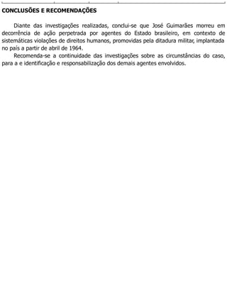CONCLUSÕES E RECOMENDAÇÕES
Diante das investigações realizadas, conclui-se que José Guimarães morreu em
decorrência de ação perpetrada por agentes do Estado brasileiro, em contexto de
sistemáticas violações de direitos humanos, promovidas pela ditadura militar, implantada
no país a partir de abril de 1964.
Recomenda-se a continuidade das investigações sobre as circunstâncias do caso,
para a e identificação e responsabilização dos demais agentes envolvidos.
 
