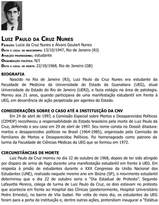 LUIZ PAULO DA CRUZ NUNES
FILIAÇÃO: Lucia da Cruz Nunes e Álvaro Goulart Nunes
DATA E LOCAL DE NASCIMENTO: 13/10/1947, Rio de Janeiro (RJ)
ATUAÇÃO PROFISSIONAL: estudante
ORGANIZAÇÃO POLÍTICA: N/I
DATA E LOCAL DE MORTE: 22/10/1968, Rio de Janeiro (GB)
BIOGRAFIA
Nascido no Rio de Janeiro (RJ), Luiz Paulo da Cruz Nunes era estudante da
Faculdade de Medicina da Universidade do Estado da Guanabara (UEG), atual
Universidade do Estado do Rio de Janeiro (UERJ), e fazia estágio na área de patologia.
Morreu aos 21 anos, quando participava de uma manifestação estudantil em frente à
UEG, em decorrência de ação perpetrada por agentes do Estado.
CONSIDERAÇÕES SOBRE O CASO ATÉ A INSTITUIÇÃO DA CNV
Em 24 de abril de 1997, a Comissão Especial sobre Mortos e Desaparecidos Políticos
(CEMDP) reconheceu a responsabilidade do Estado brasileiro pela morte de Luiz Paulo da
Cruz, deferindo o seu caso em 29 de abril de 1997. Seu nome consta no Dossiê ditadura:
mortos e desaparecidos políticos no Brasil (1964-1985), organizado pela Comissão de
Familiares de Mortos e Desaparecidos Políticos. Foi homenageado como patrono da
turma da Faculdade de Ciências Médicas da UEG que se formou em 1972.
CIRCUNSTÂNCIAS DE MORTE
Luiz Paulo da Cruz morreu no dia 22 de outubro de 1968, depois de ter sido atingido
por disparo de arma de fogo durante uma manifestação estudantil em frente à UEG. Em
resposta à prisão de estudantes durante o XXX Congresso da União Nacional dos
Estudantes (UNE), realizado naquele mesmo ano em Ibiúna (SP), o movimento estudantil
determinou que o dia 22 de outubro seria o “Dia Estadual de Protesto”. Segundo
Lafayette Pereira, colega de turma de Luiz Paulo da Cruz, os dois estavam no protesto
que acontecia em frente ao Hospital das Clínicas (posteriormente, Hospital Universitário
Pedro Ernesto), no bairro de Vila Isabel. Por volta do meio dia, os estudantes da UEG
foram para a porta da instituição e, dentre outras ações, pretendiam inaugurar a “Estátua
 
