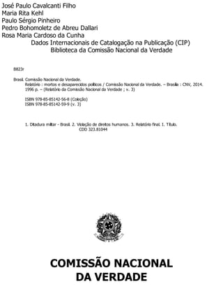 José Paulo Cavalcanti Filho
Maria Rita Kehl
Paulo Sérgio Pinheiro
Pedro Bohomoletz de Abreu Dallari
Rosa Maria Cardoso da Cunha
Dados Internacionais de Catalogação na Publicação (CIP)
Biblioteca da Comissão Nacional da Verdade
B823r
Brasil. Comissão Nacional da Verdade.
Relatório : mortos e desaparecidos políticos / Comissão Nacional da Verdade. – Brasília : CNV, 2014.
1996 p. – (Relatório da Comissão Nacional da Verdade ; v. 3)
ISBN 978-85-85142-56-8 (Coleção)
ISBN 978-85-85142-59-9 (v. 3)
1. Ditadura militar - Brasil. 2. Violação de direitos humanos. 3. Relatório final. I. Título.
CDD 323.81044
COMISSÃO NACIONAL
DA VERDADE
 